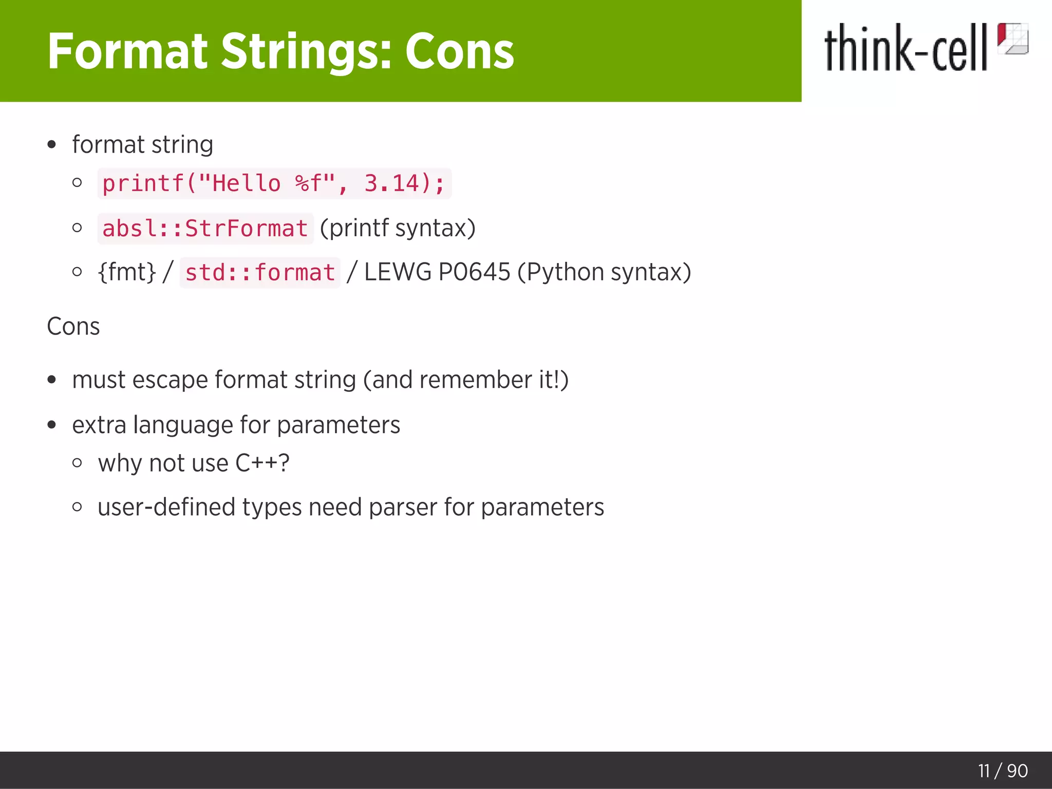 Format Strings: Cons
format string
printf("Hello %f", 3.14);
absl::StrFormat (printf syntax)
{fmt} / std::format / LEWG P0645 (Python syntax)
Cons
must escape format string (and remember it!)
extra language for parameters
why not use C++?
user-deﬁned types need parser for parameters
11 / 90
 