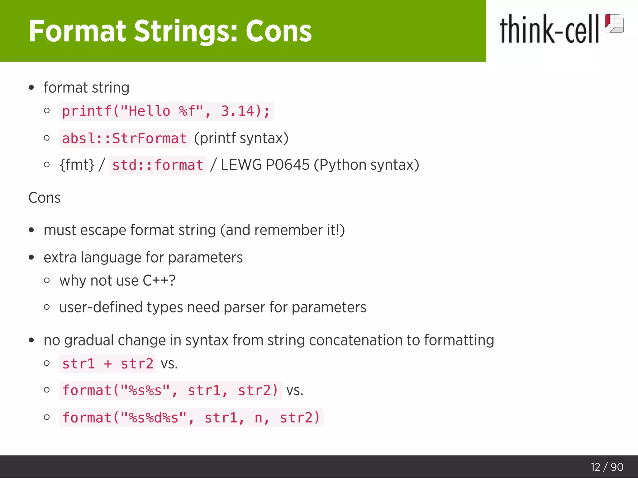 Format Strings: Cons
format string
printf("Hello %f", 3.14);
absl::StrFormat (printf syntax)
{fmt} / std::format / LEWG P0645 (Python syntax)
Cons
must escape format string (and remember it!)
extra language for parameters
why not use C++?
user-deﬁned types need parser for parameters
no gradual change in syntax from string concatenation to formatting
str1 + str2 vs.
format("%s%s", str1, str2) vs.
format("%s%d%s", str1, n, str2)
12 / 90
 
