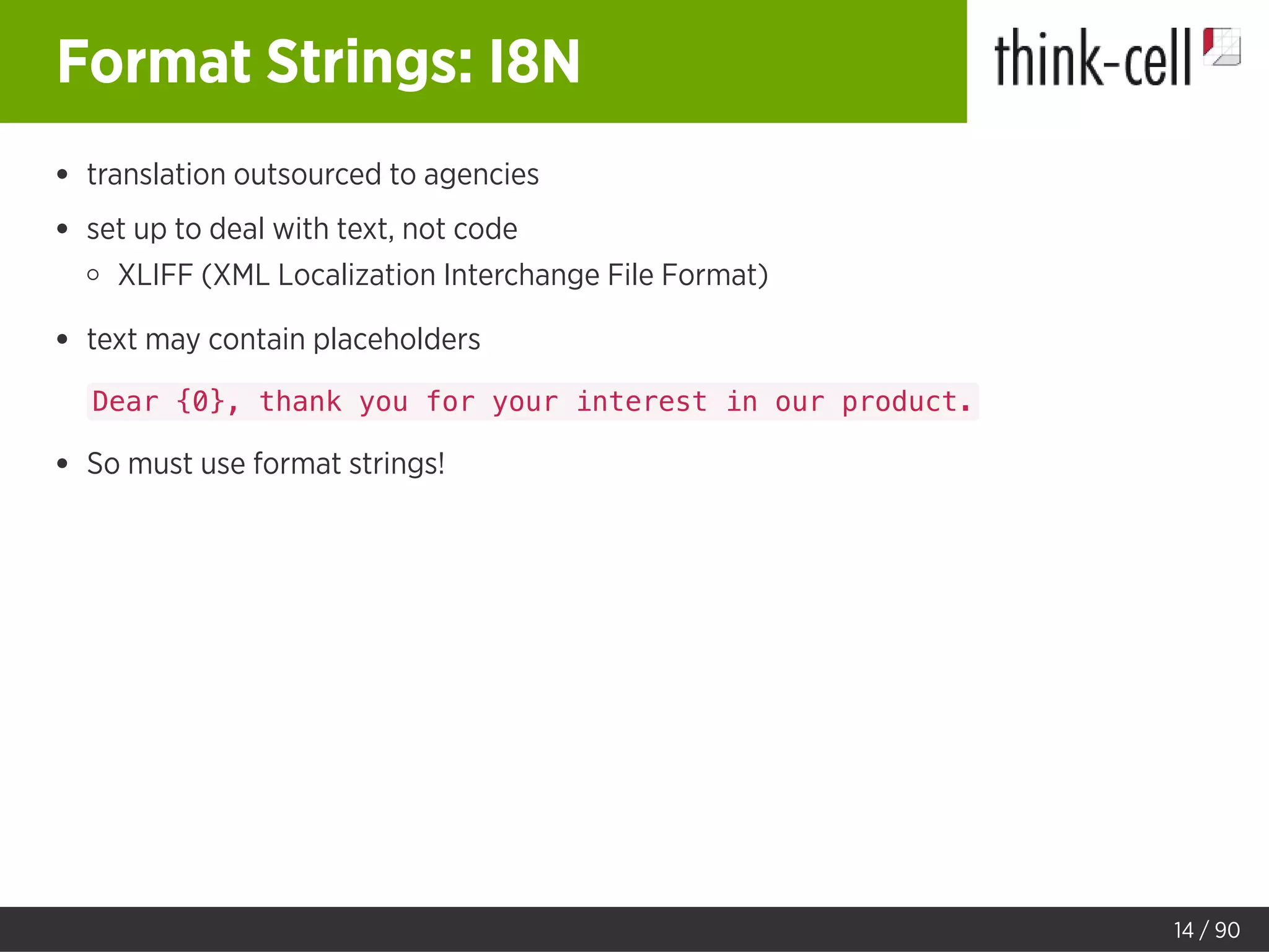 Format Strings: I8N
translation outsourced to agencies
set up to deal with text, not code
XLIFF (XML Localization Interchange File Format)
text may contain placeholders
Dear {0}, thank you for your interest in our product.
So must use format strings!
14 / 90
 