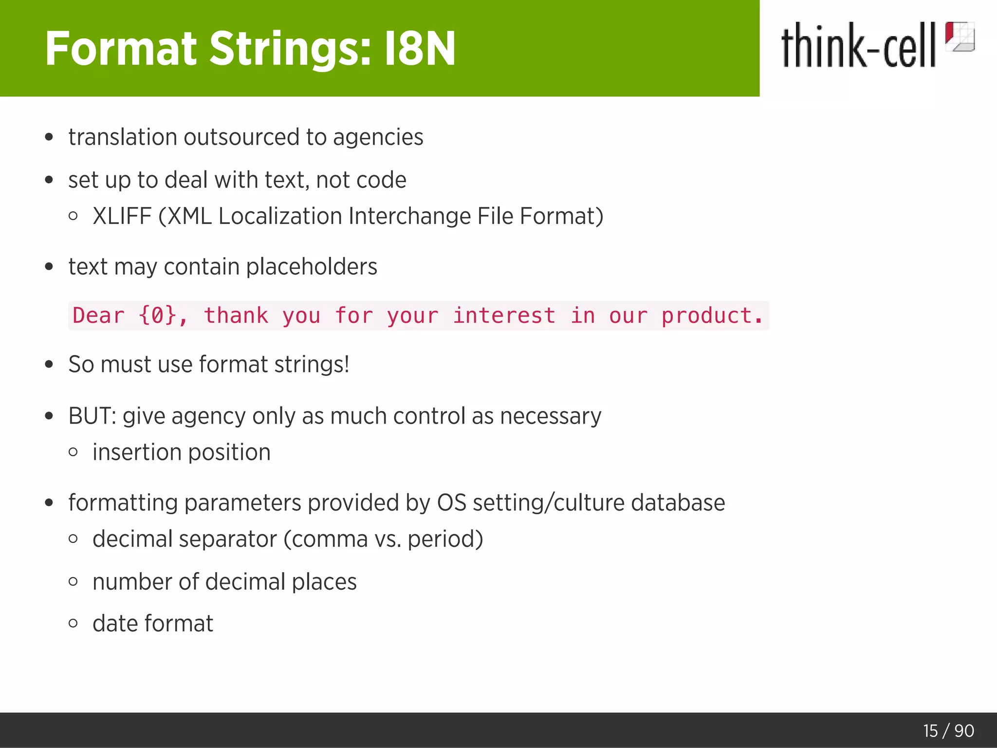 Format Strings: I8N
translation outsourced to agencies
set up to deal with text, not code
XLIFF (XML Localization Interchange File Format)
text may contain placeholders
Dear {0}, thank you for your interest in our product.
So must use format strings!
BUT: give agency only as much control as necessary
insertion position
formatting parameters provided by OS setting/culture database
decimal separator (comma vs. period)
number of decimal places
date format
15 / 90
 