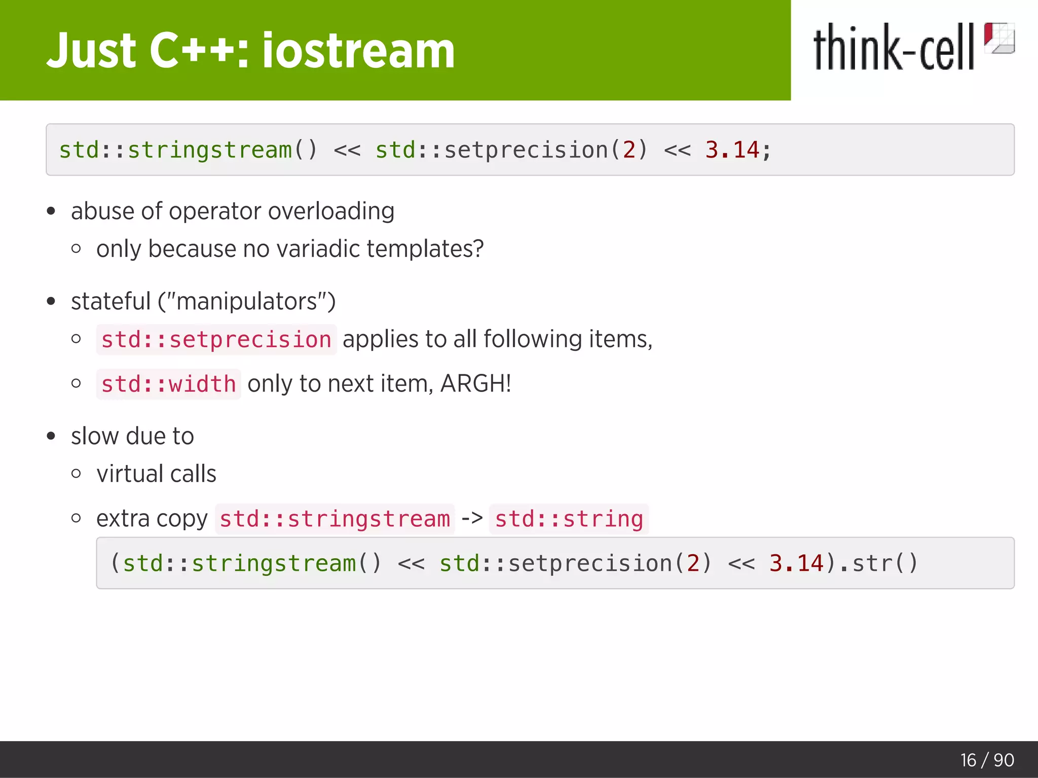 Just C++: iostream
std::stringstream() << std::setprecision(2) << 3.14;
abuse of operator overloading
only because no variadic templates?
stateful ("manipulators")
std::setprecision applies to all following items,
std::width only to next item, ARGH!
slow due to
virtual calls
extra copy std::stringstream -> std::string
(std::stringstream() << std::setprecision(2) << 3.14).str()
16 / 90
 