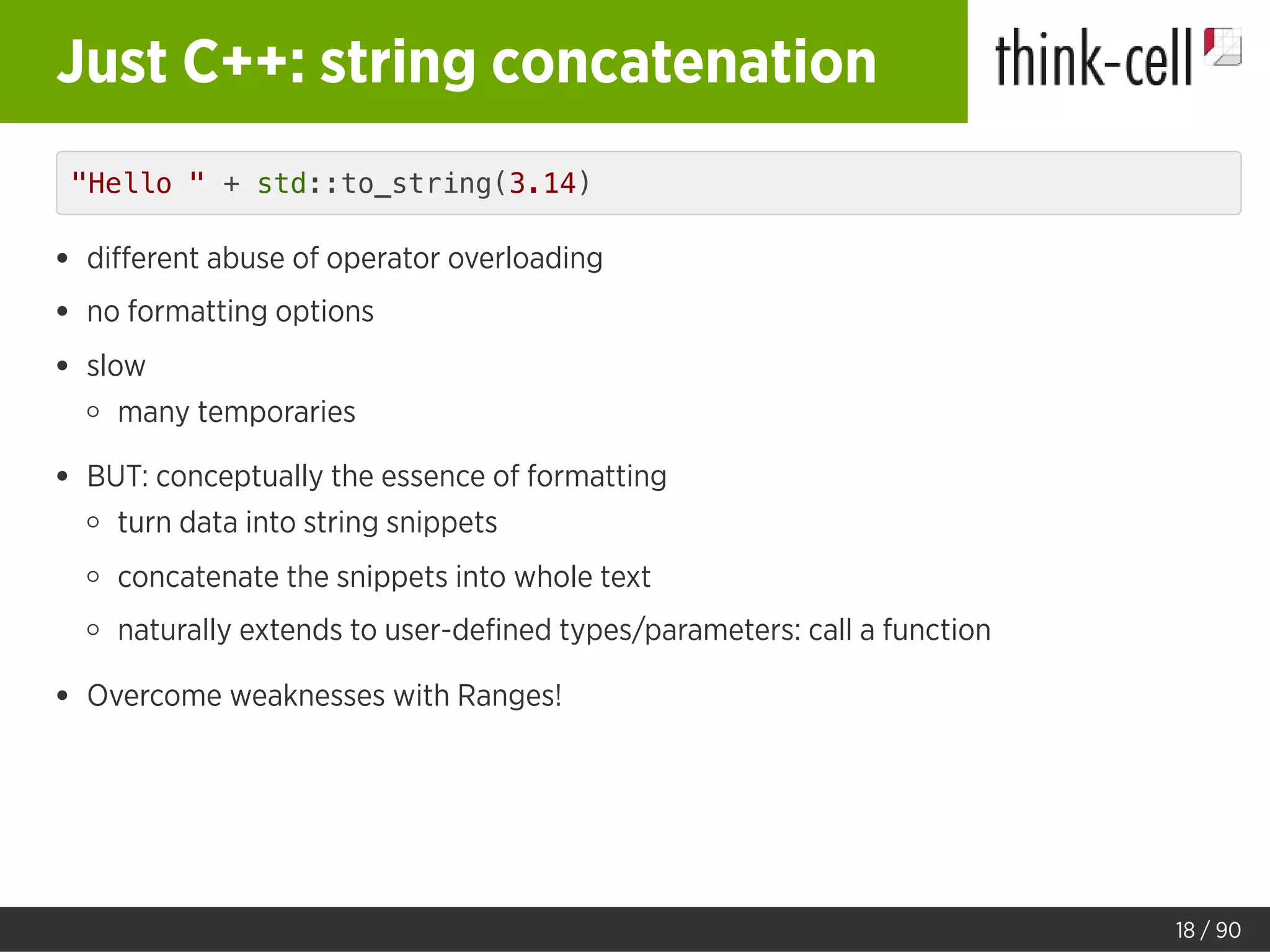 Just C++: string concatenation
"Hello " + std::to_string(3.14)
diﬀerent abuse of operator overloading
no formatting options
slow
many temporaries
BUT: conceptually the essence of formatting
turn data into string snippets
concatenate the snippets into whole text
naturally extends to user-deﬁned types/parameters: call a function
Overcome weaknesses with Ranges!
18 / 90
 