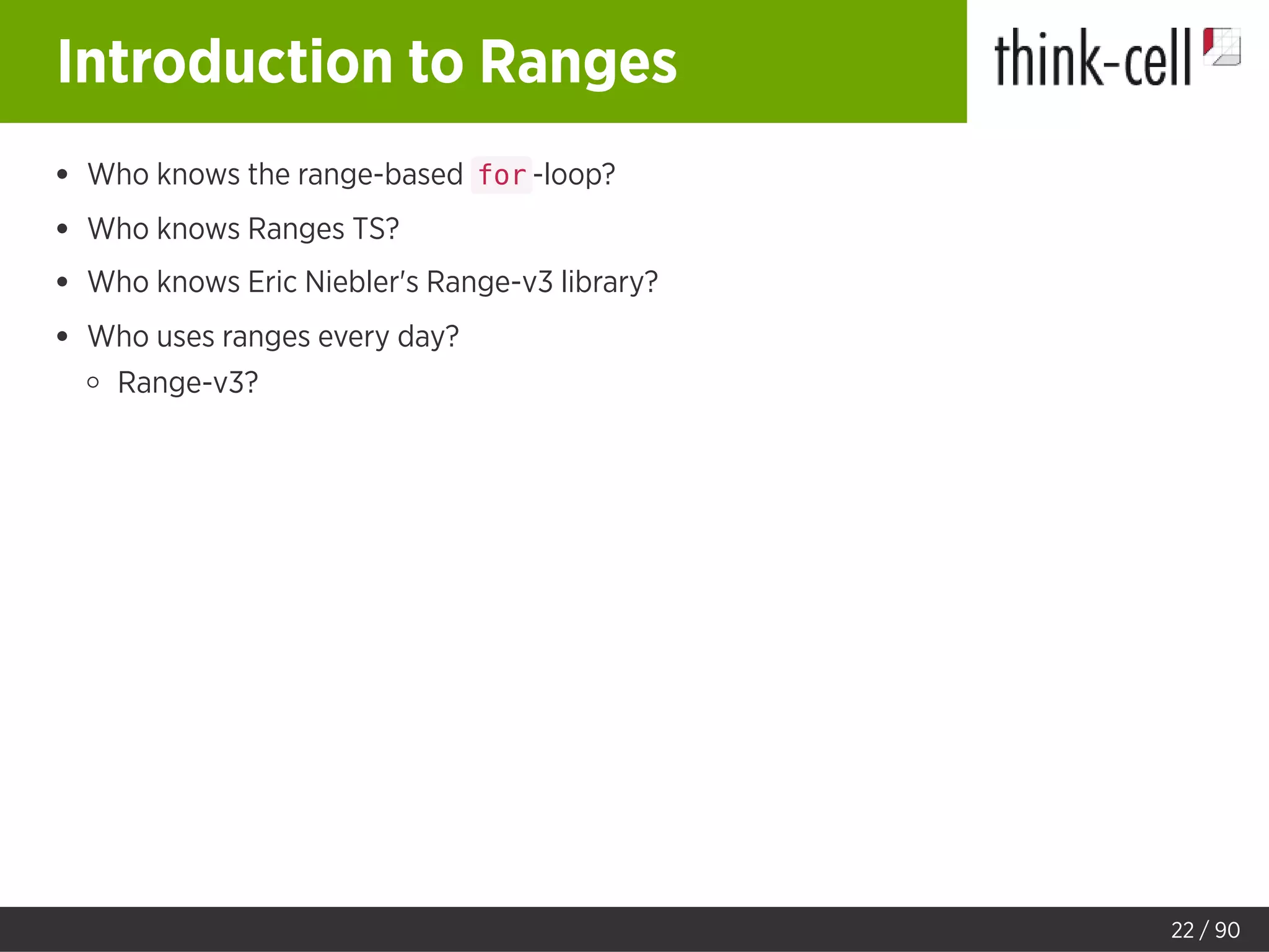Introduction to Ranges
Who knows the range-based for -loop?
Who knows Ranges TS?
Who knows Eric Niebler's Range-v3 library?
Who uses ranges every day?
Range-v3?
22 / 90
 