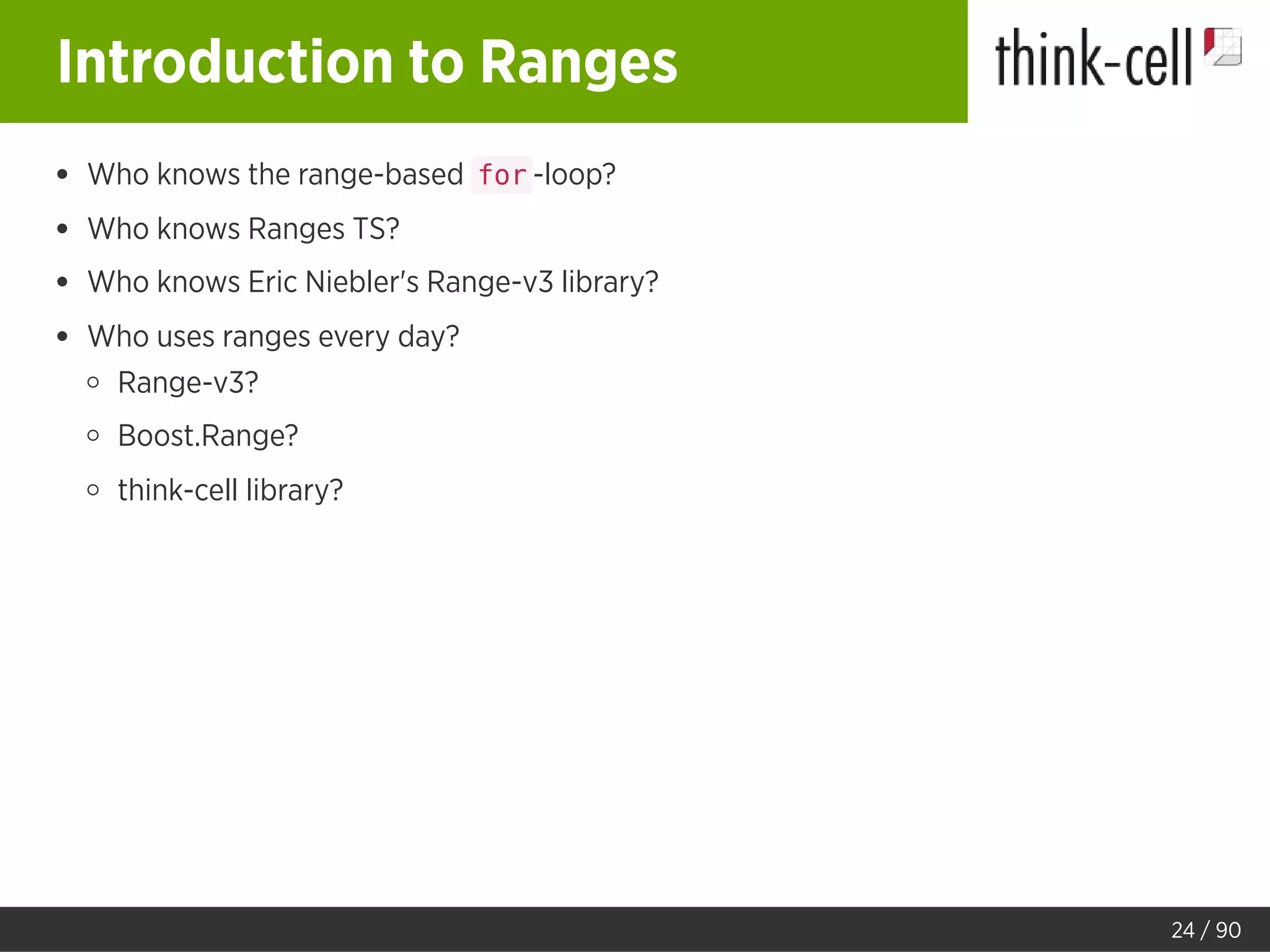 Introduction to Ranges
Who knows the range-based for -loop?
Who knows Ranges TS?
Who knows Eric Niebler's Range-v3 library?
Who uses ranges every day?
Range-v3?
Boost.Range?
think-cell library?
24 / 90
 
