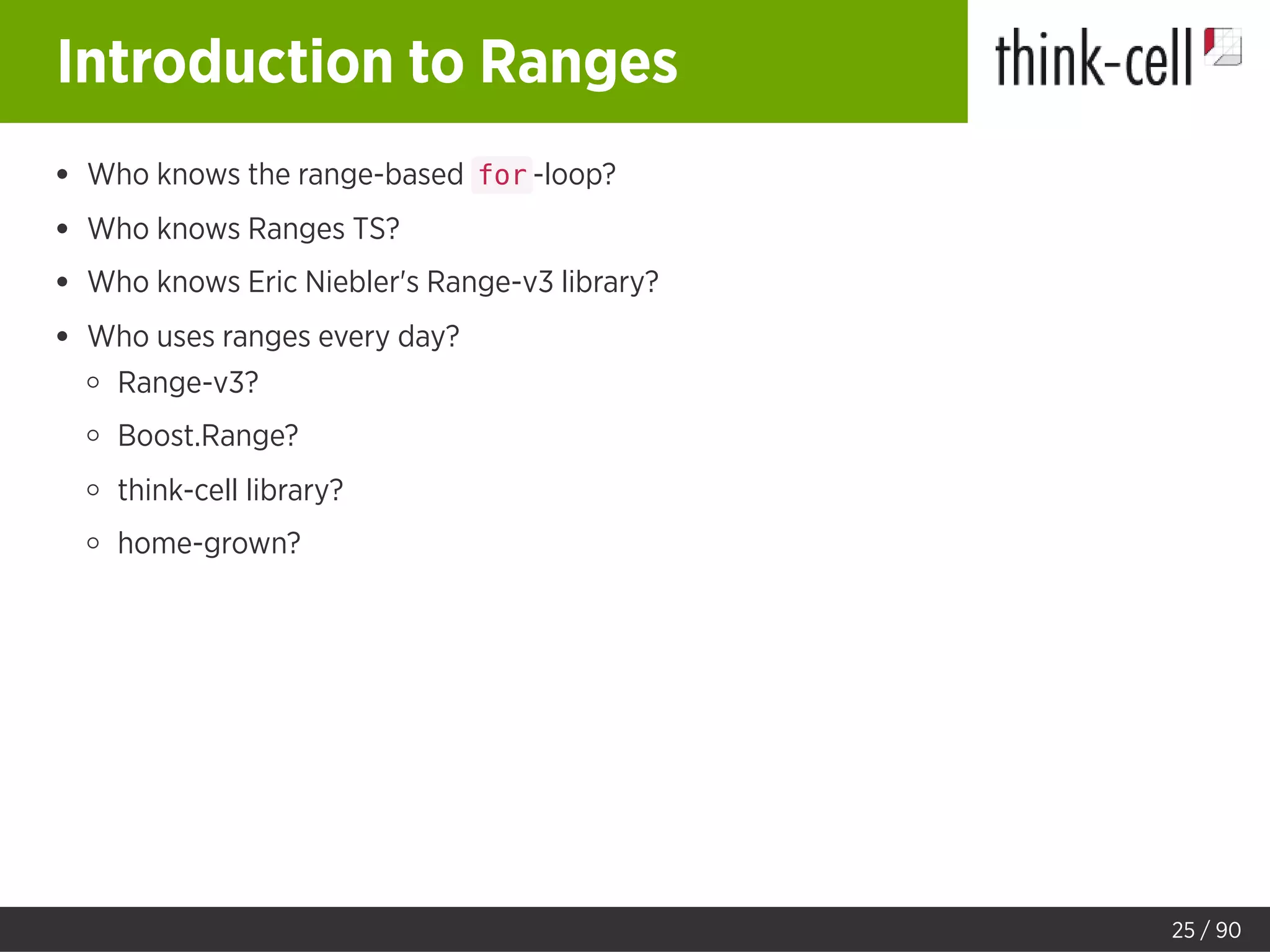 Introduction to Ranges
Who knows the range-based for -loop?
Who knows Ranges TS?
Who knows Eric Niebler's Range-v3 library?
Who uses ranges every day?
Range-v3?
Boost.Range?
think-cell library?
home-grown?
25 / 90
 