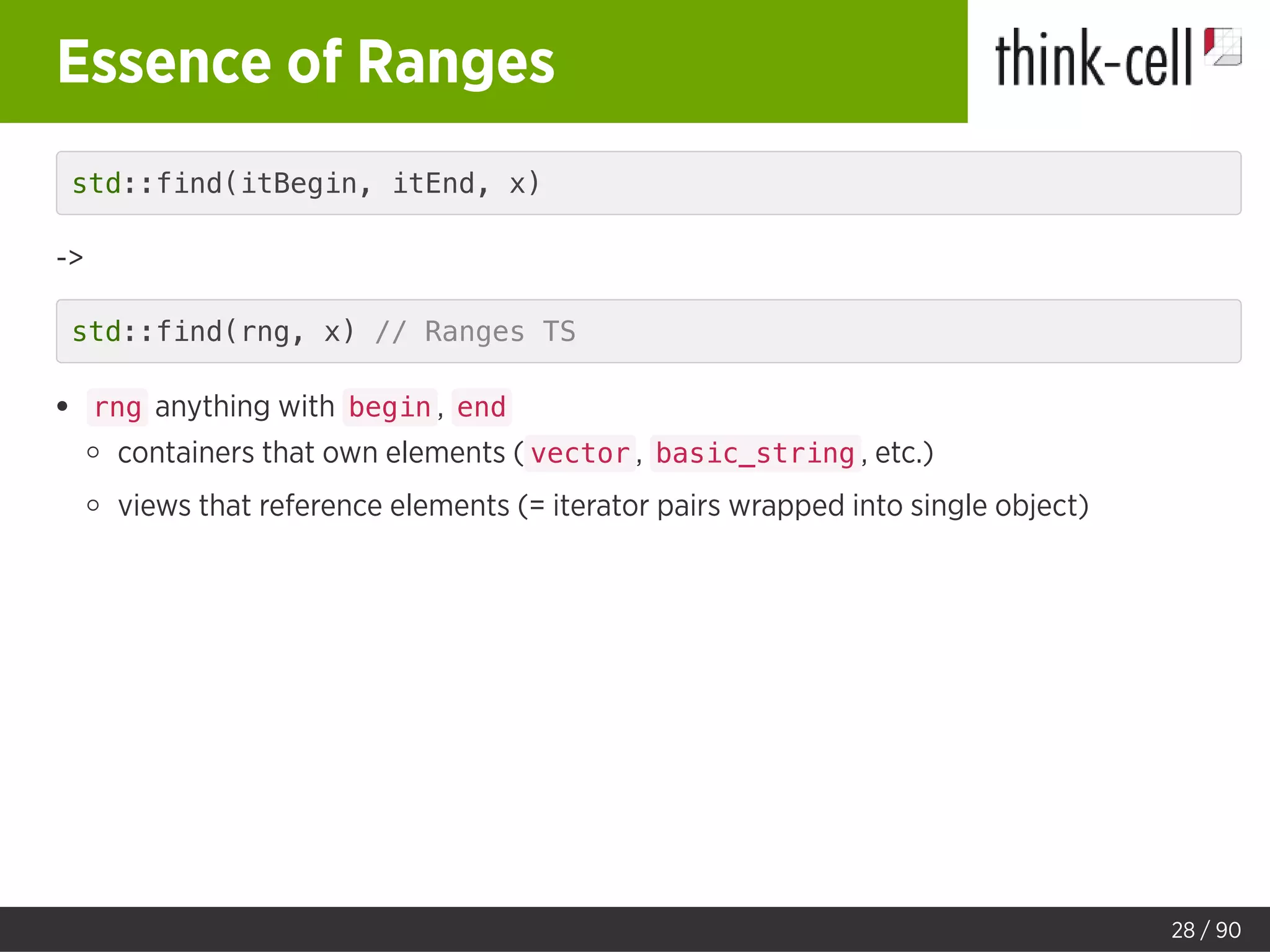 Essence of Ranges
std::find(itBegin, itEnd, x)
->
std::find(rng, x) // Ranges TS
rng anything with begin , end
containers that own elements ( vector , basic_string , etc.)
views that reference elements (= iterator pairs wrapped into single object)
28 / 90
 