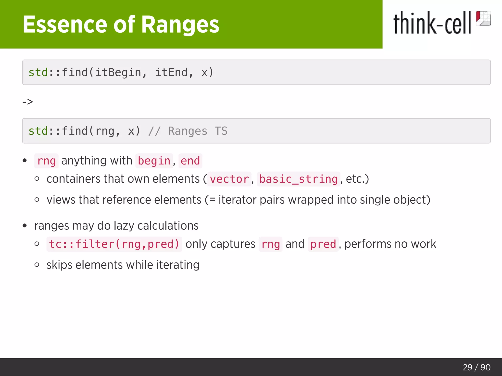 Essence of Ranges
std::find(itBegin, itEnd, x)
->
std::find(rng, x) // Ranges TS
rng anything with begin , end
containers that own elements ( vector , basic_string , etc.)
views that reference elements (= iterator pairs wrapped into single object)
ranges may do lazy calculations
tc::filter(rng,pred) only captures rng and pred , performs no work
skips elements while iterating
29 / 90
 