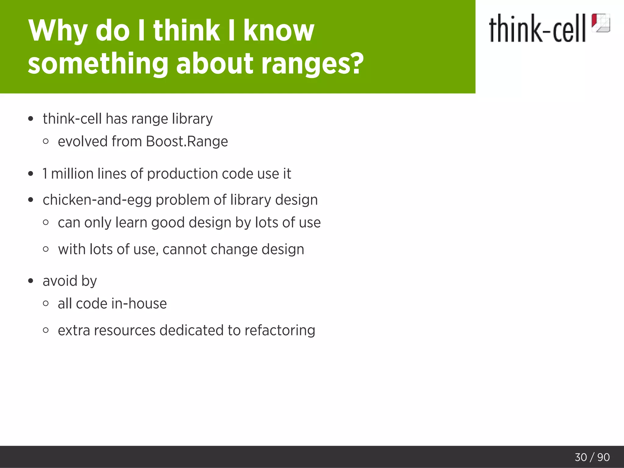 Why do I think I know
something about ranges?
think-cell has range library
evolved from Boost.Range
1 million lines of production code use it
chicken-and-egg problem of library design
can only learn good design by lots of use
with lots of use, cannot change design
avoid by
all code in-house
extra resources dedicated to refactoring
30 / 90
 