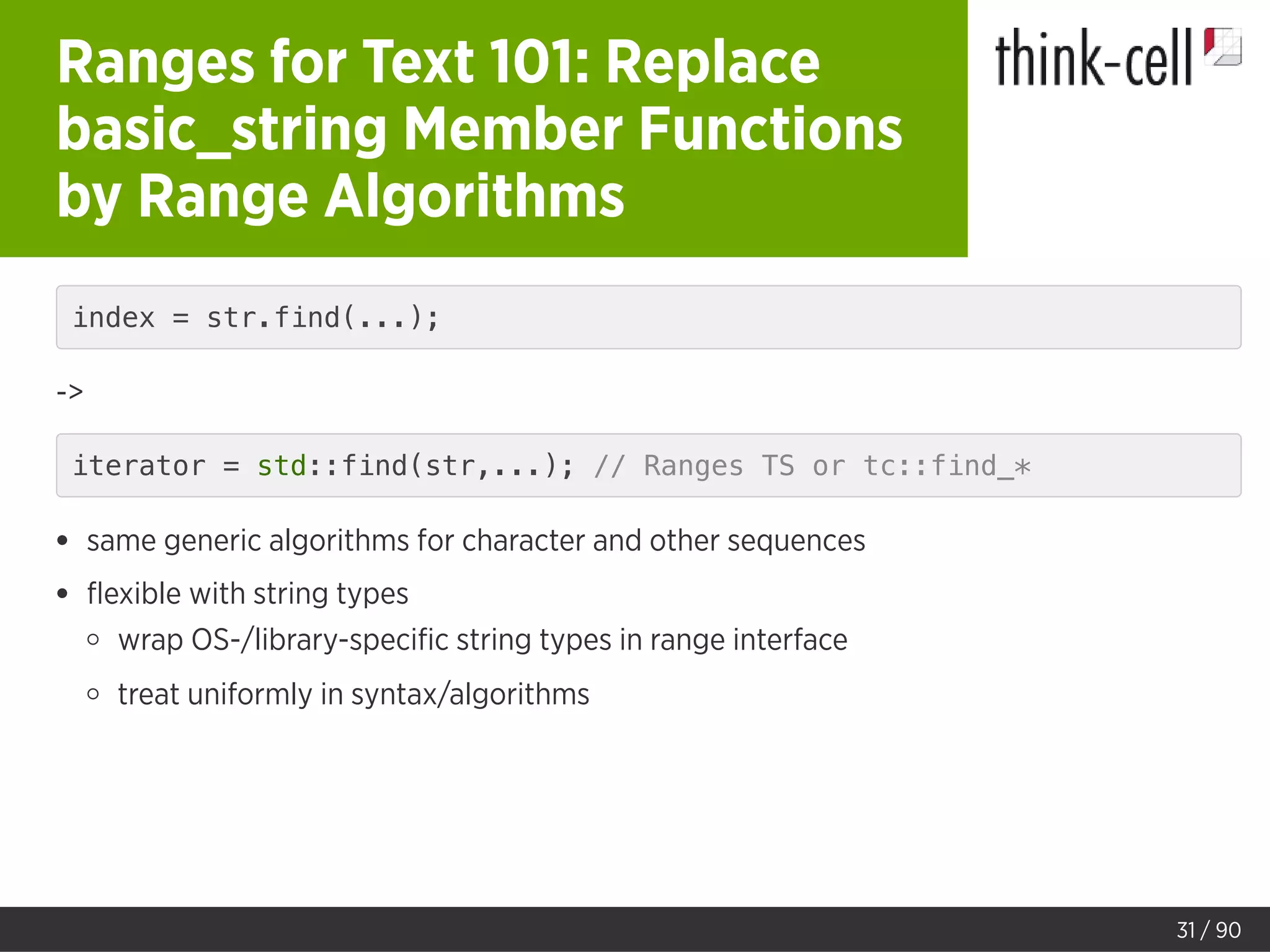 Ranges for Text 101: Replace
basic_string Member Functions
by Range Algorithms
index = str.find(...);
->
iterator = std::find(str,...); // Ranges TS or tc::find_*
same generic algorithms for character and other sequences
ﬂexible with string types
wrap OS-/library-speciﬁc string types in range interface
treat uniformly in syntax/algorithms
31 / 90
 
