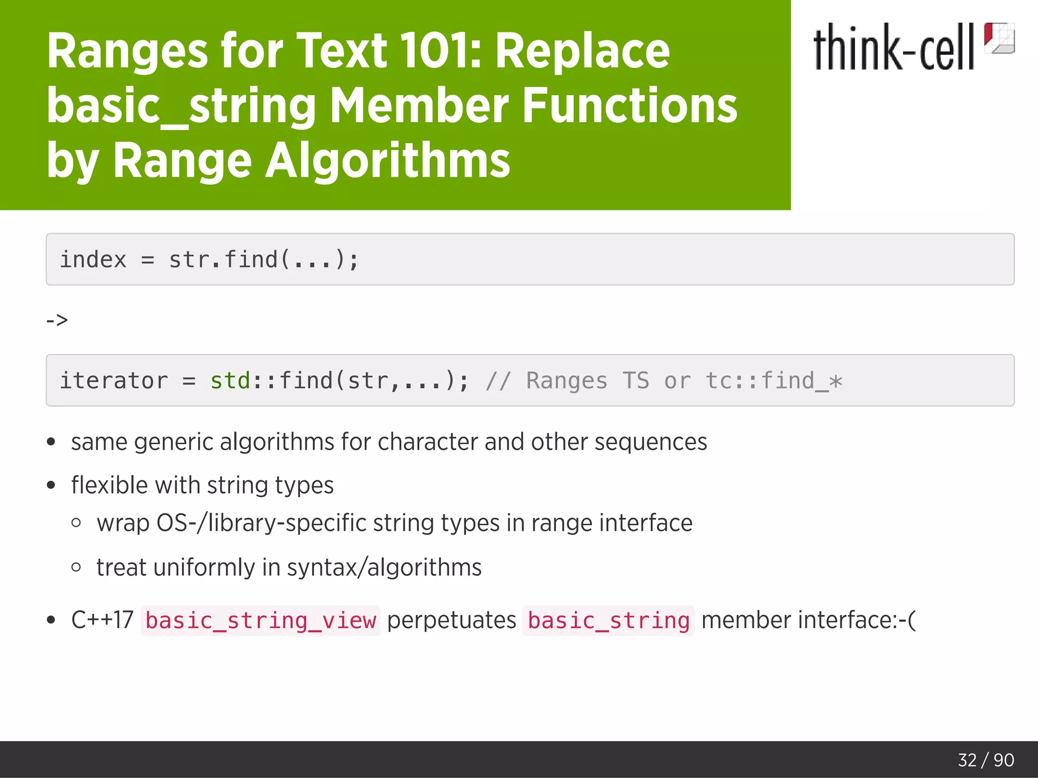 Ranges for Text 101: Replace
basic_string Member Functions
by Range Algorithms
index = str.find(...);
->
iterator = std::find(str,...); // Ranges TS or tc::find_*
same generic algorithms for character and other sequences
ﬂexible with string types
wrap OS-/library-speciﬁc string types in range interface
treat uniformly in syntax/algorithms
C++17 basic_string_view perpetuates basic_string member interface:-(
32 / 90
 