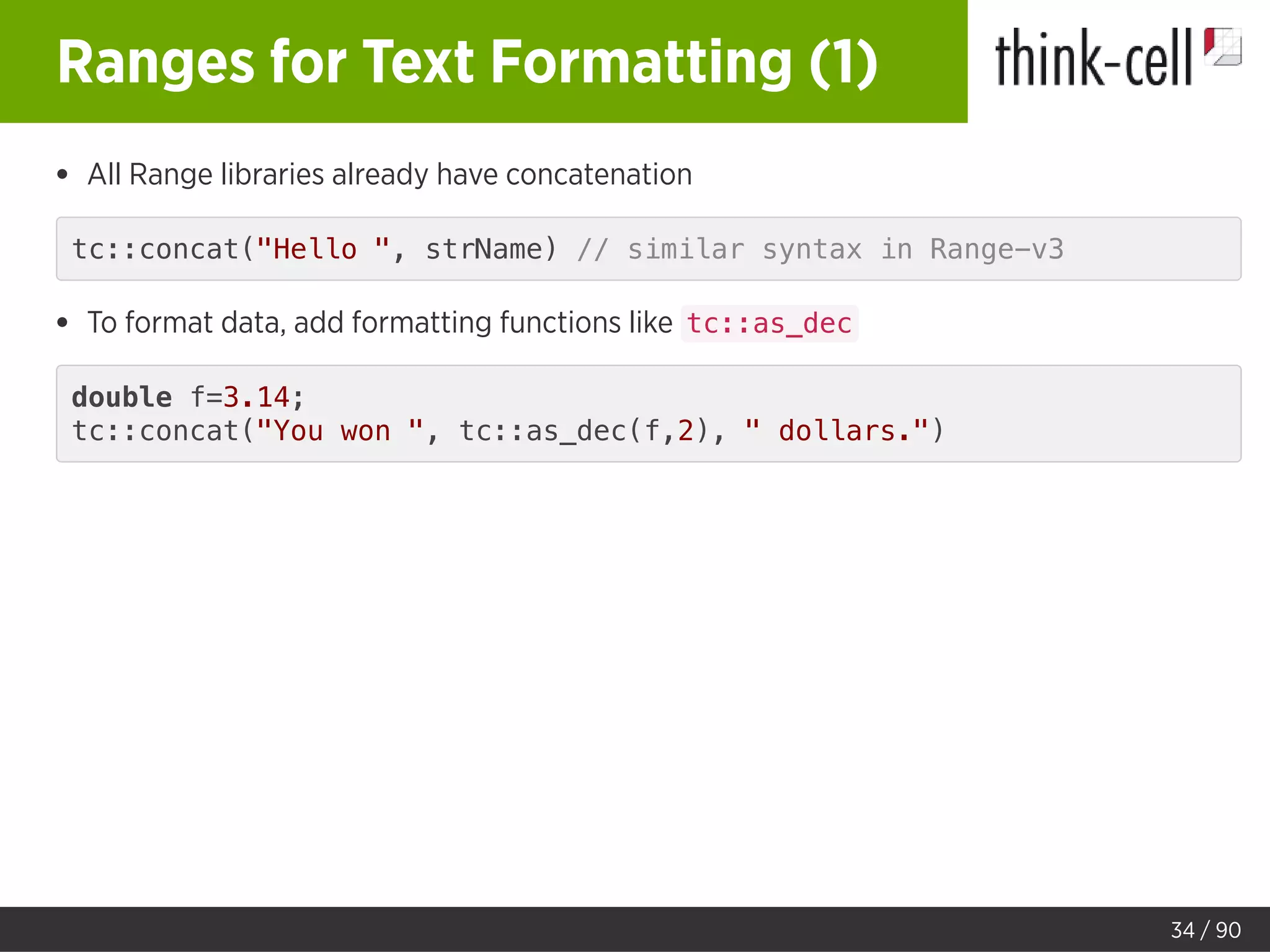 Ranges for Text Formatting (1)
All Range libraries already have concatenation
tc::concat("Hello ", strName) // similar syntax in Range-v3
To format data, add formatting functions like tc::as_dec
double f=3.14;
tc::concat("You won ", tc::as_dec(f,2), " dollars.")
34 / 90
 