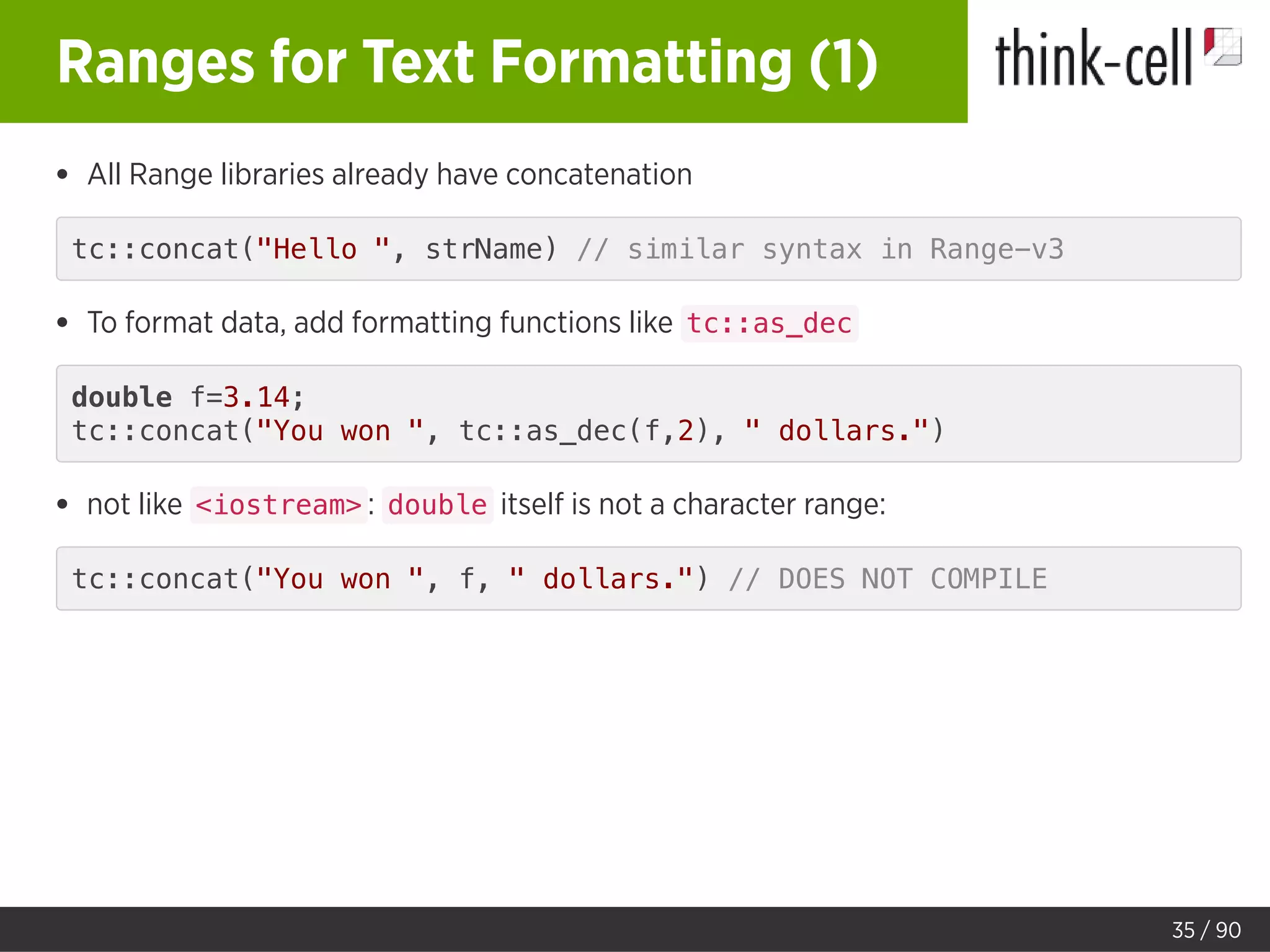 Ranges for Text Formatting (1)
All Range libraries already have concatenation
tc::concat("Hello ", strName) // similar syntax in Range-v3
To format data, add formatting functions like tc::as_dec
double f=3.14;
tc::concat("You won ", tc::as_dec(f,2), " dollars.")
not like <iostream> : double itself is not a character range:
tc::concat("You won ", f, " dollars.") // DOES NOT COMPILE
35 / 90
 