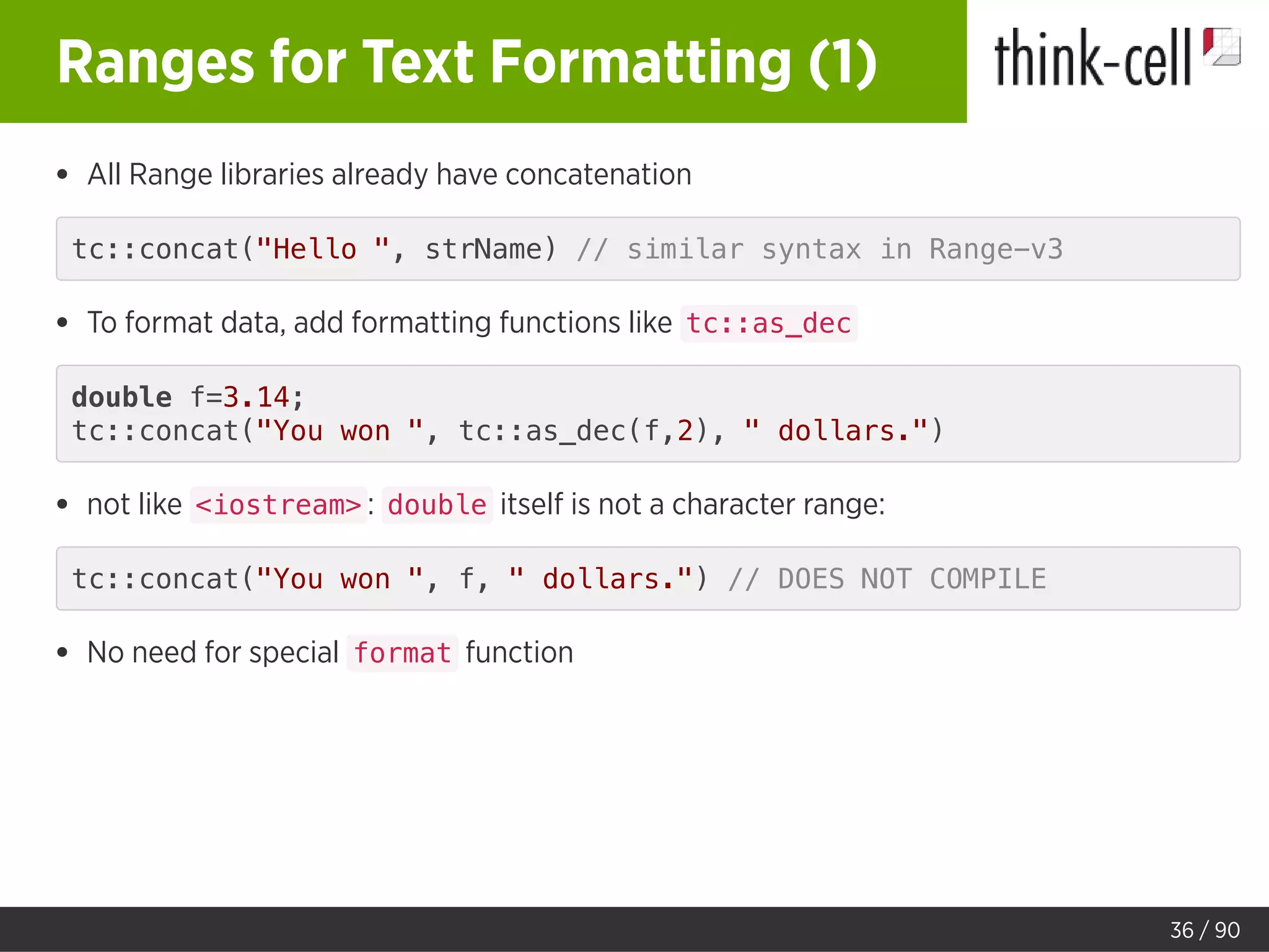 Ranges for Text Formatting (1)
All Range libraries already have concatenation
tc::concat("Hello ", strName) // similar syntax in Range-v3
To format data, add formatting functions like tc::as_dec
double f=3.14;
tc::concat("You won ", tc::as_dec(f,2), " dollars.")
not like <iostream> : double itself is not a character range:
tc::concat("You won ", f, " dollars.") // DOES NOT COMPILE
No need for special format function
36 / 90
 