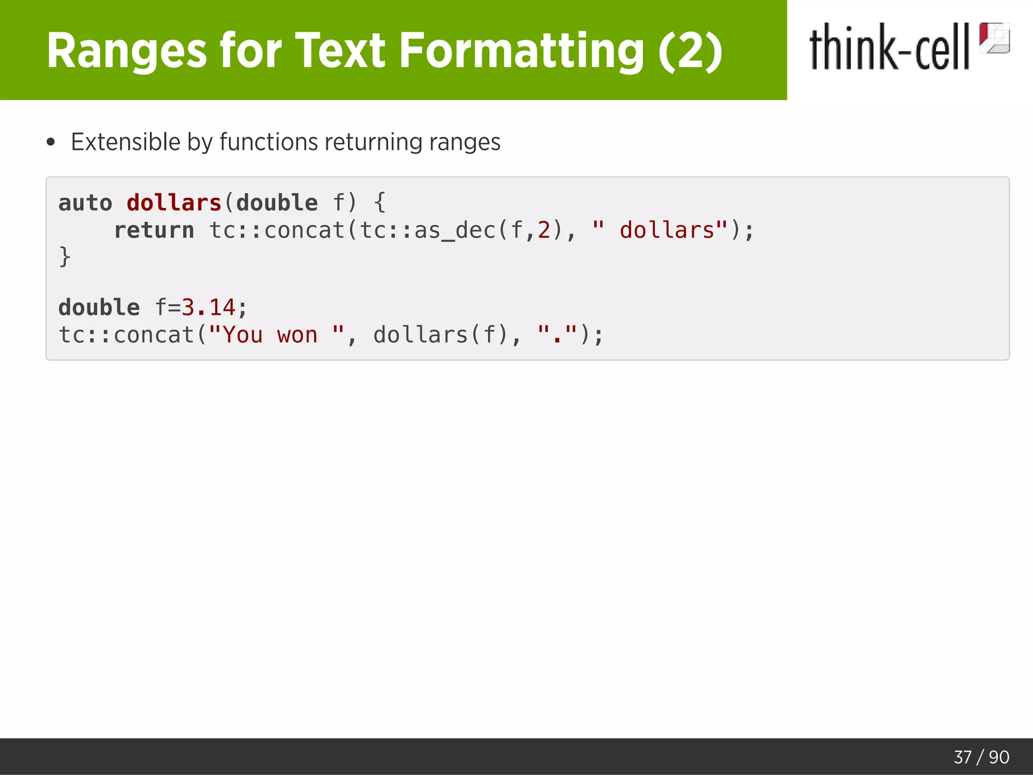 Ranges for Text Formatting (2)
Extensible by functions returning ranges
auto dollars(double f) {
return tc::concat(tc::as_dec(f,2), " dollars");
}
double f=3.14;
tc::concat("You won ", dollars(f), ".");
37 / 90
 