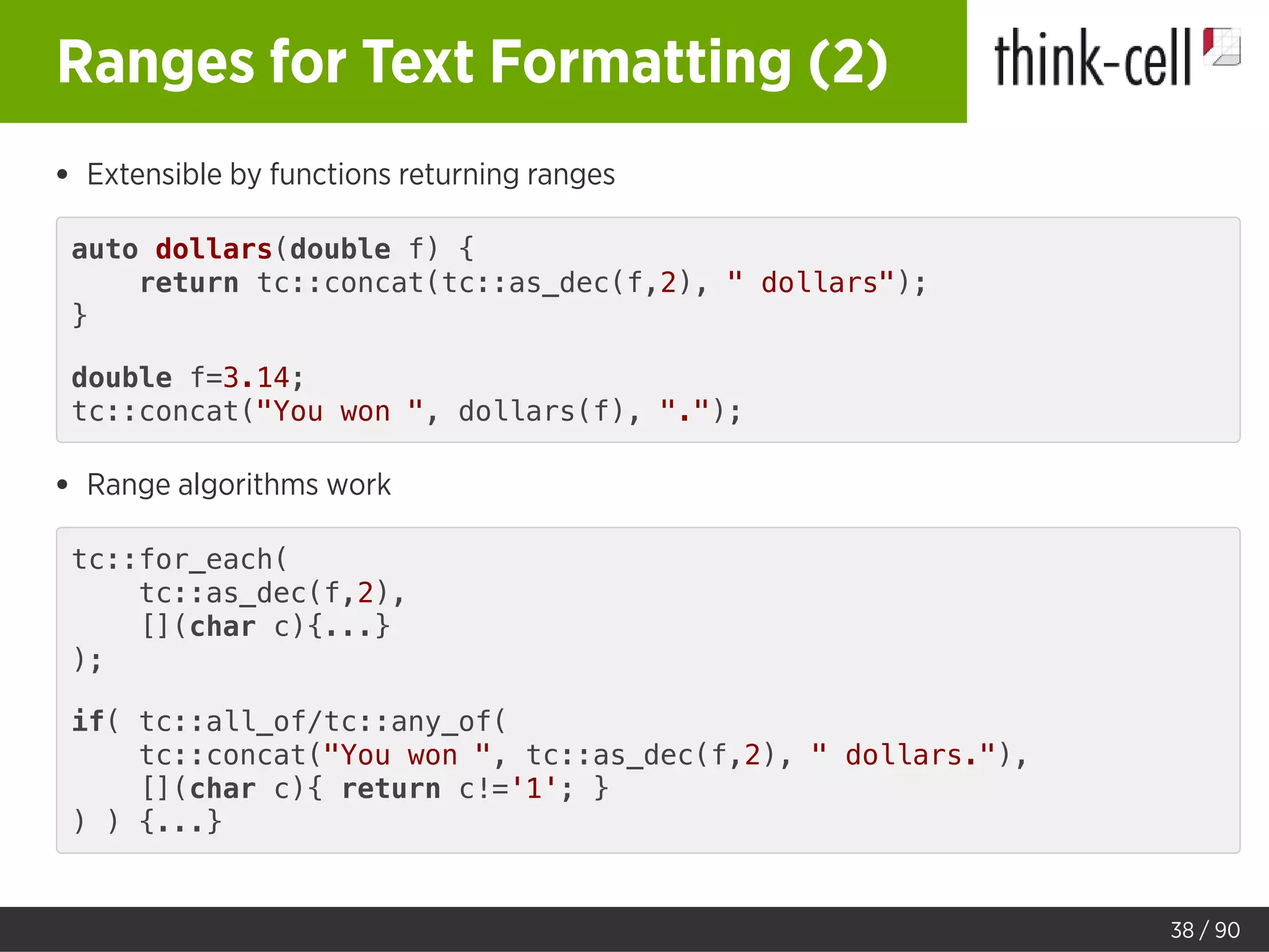 Ranges for Text Formatting (2)
Extensible by functions returning ranges
auto dollars(double f) {
return tc::concat(tc::as_dec(f,2), " dollars");
}
double f=3.14;
tc::concat("You won ", dollars(f), ".");
Range algorithms work
tc::for_each(
tc::as_dec(f,2),
[](char c){...}
);
if( tc::all_of/tc::any_of(
tc::concat("You won ", tc::as_dec(f,2), " dollars."),
[](char c){ return c!='1'; }
) ) {...}
38 / 90
 