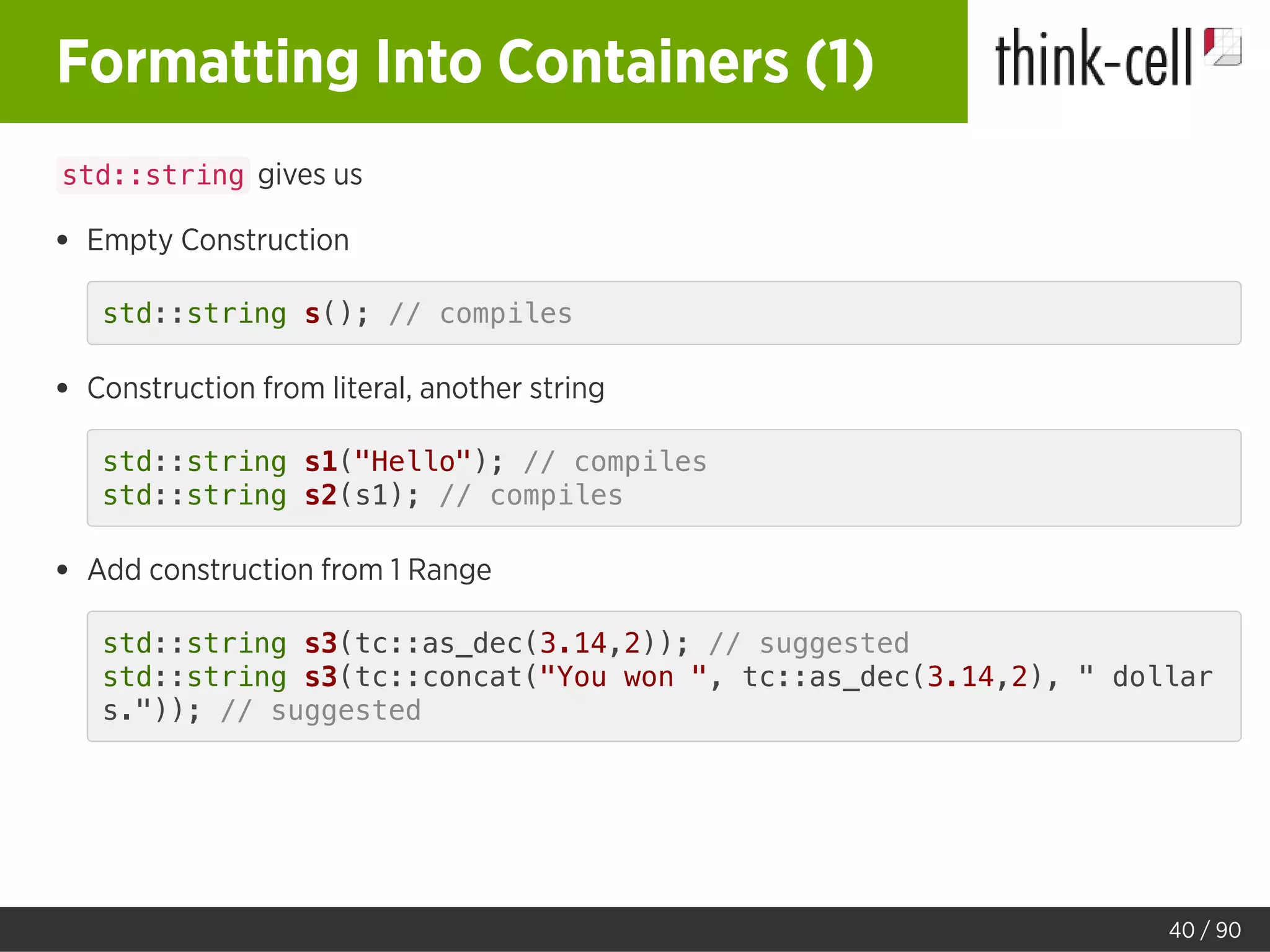 Formatting Into Containers (1)
std::string gives us
Empty Construction
std::string s(); // compiles
Construction from literal, another string
std::string s1("Hello"); // compiles
std::string s2(s1); // compiles
Add construction from 1 Range
std::string s3(tc::as_dec(3.14,2)); // suggested
std::string s3(tc::concat("You won ", tc::as_dec(3.14,2), " dollar
s.")); // suggested
40 / 90
 
