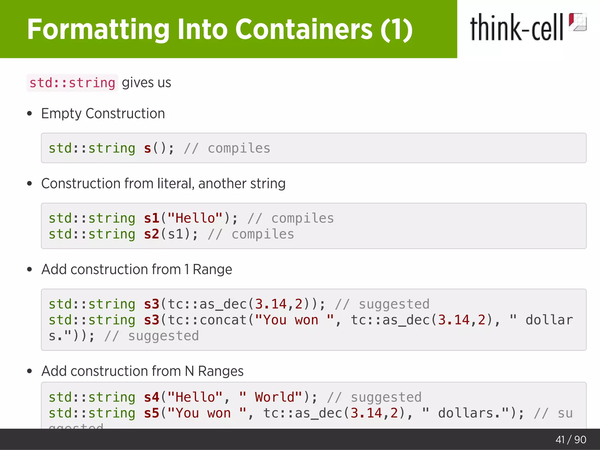 Formatting Into Containers (1)
std::string gives us
Empty Construction
std::string s(); // compiles
Construction from literal, another string
std::string s1("Hello"); // compiles
std::string s2(s1); // compiles
Add construction from 1 Range
std::string s3(tc::as_dec(3.14,2)); // suggested
std::string s3(tc::concat("You won ", tc::as_dec(3.14,2), " dollar
s.")); // suggested
Add construction from N Ranges
std::string s4("Hello", " World"); // suggested
std::string s5("You won ", tc::as_dec(3.14,2), " dollars."); // su
ggested
41 / 90
 