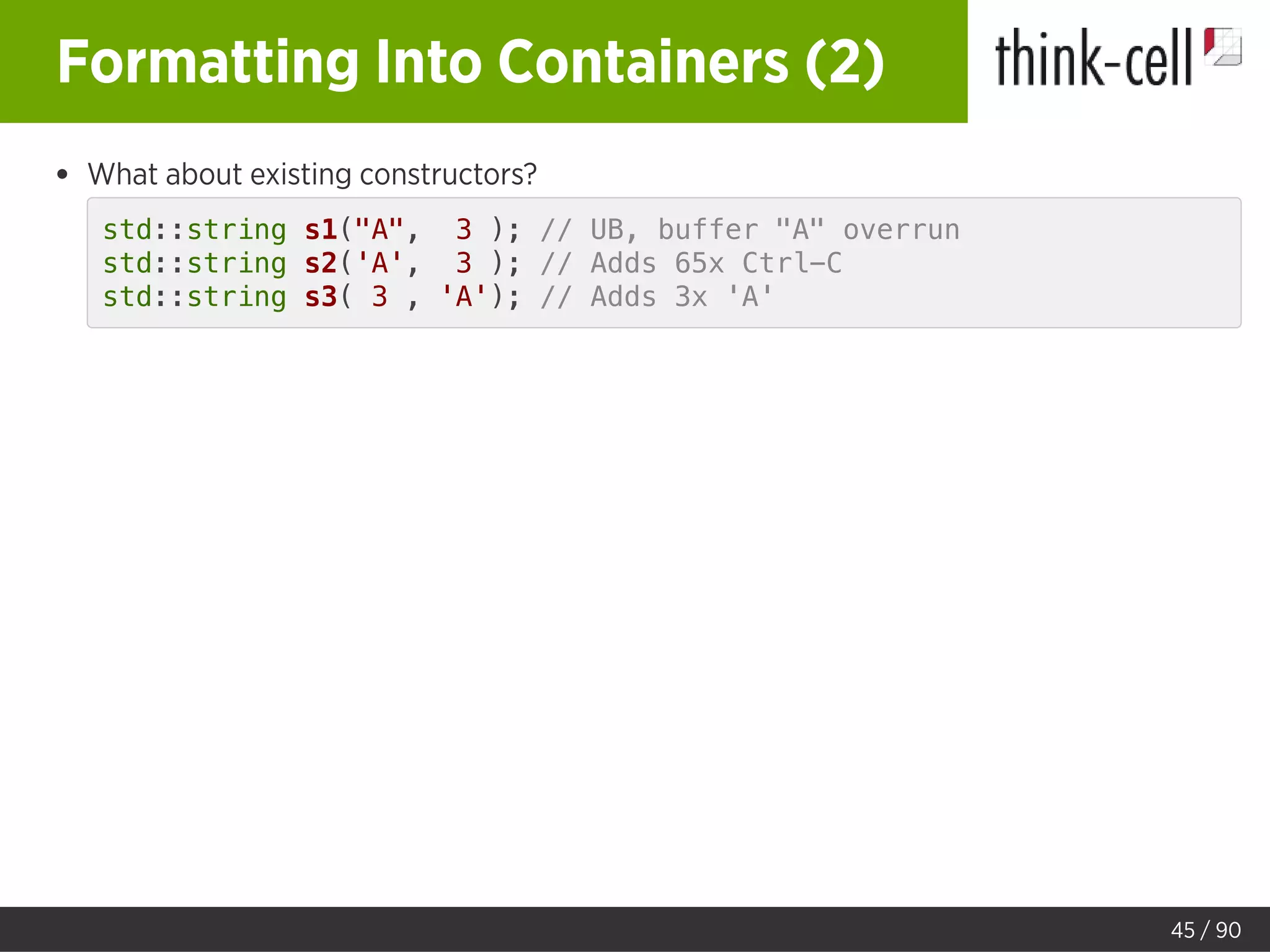 Formatting Into Containers (2)
What about existing constructors?
std::string s1("A", 3 ); // UB, buffer "A" overrun
std::string s2('A', 3 ); // Adds 65x Ctrl-C
std::string s3( 3 , 'A'); // Adds 3x 'A'
45 / 90
 