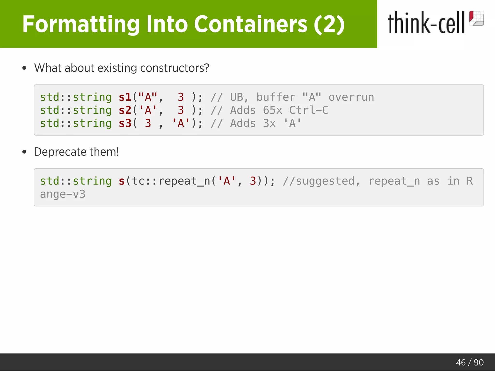 Formatting Into Containers (2)
What about existing constructors?
std::string s1("A", 3 ); // UB, buffer "A" overrun
std::string s2('A', 3 ); // Adds 65x Ctrl-C
std::string s3( 3 , 'A'); // Adds 3x 'A'
Deprecate them!
std::string s(tc::repeat_n('A', 3)); //suggested, repeat_n as in R
ange-v3
46 / 90
 