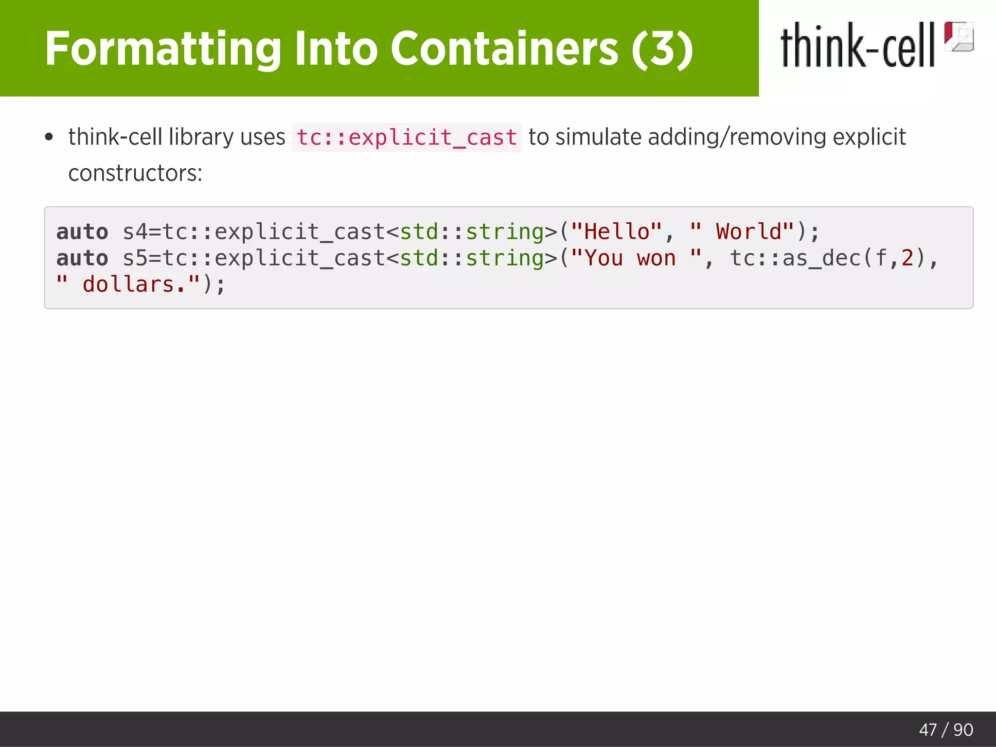 Formatting Into Containers (3)
think-cell library uses tc::explicit_cast to simulate adding/removing explicit
constructors:
auto s4=tc::explicit_cast<std::string>("Hello", " World");
auto s5=tc::explicit_cast<std::string>("You won ", tc::as_dec(f,2),
" dollars.");
47 / 90
 