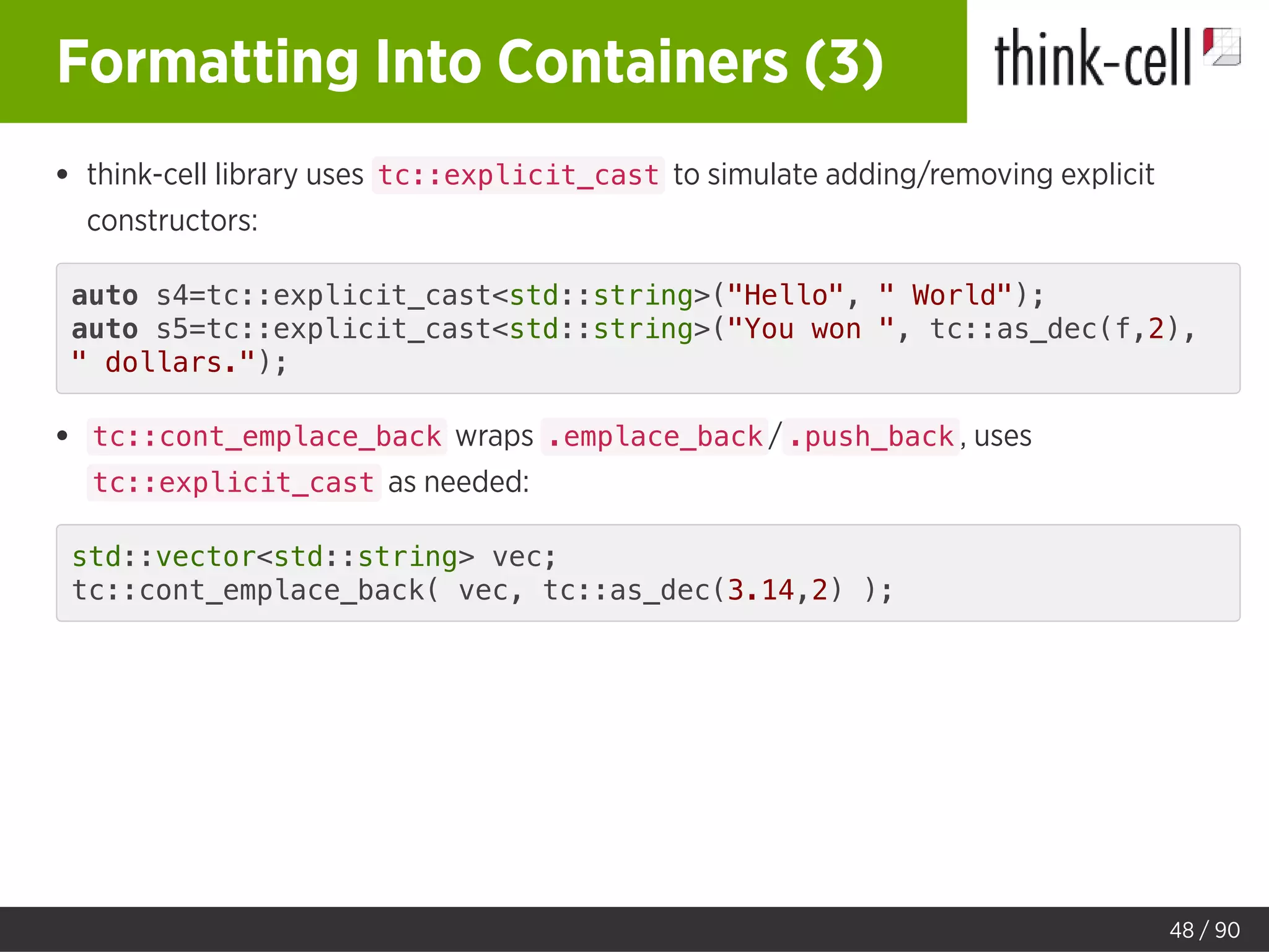 Formatting Into Containers (3)
think-cell library uses tc::explicit_cast to simulate adding/removing explicit
constructors:
auto s4=tc::explicit_cast<std::string>("Hello", " World");
auto s5=tc::explicit_cast<std::string>("You won ", tc::as_dec(f,2),
" dollars.");
tc::cont_emplace_back wraps .emplace_back / .push_back , uses
tc::explicit_cast as needed:
std::vector<std::string> vec;
tc::cont_emplace_back( vec, tc::as_dec(3.14,2) );
48 / 90
 