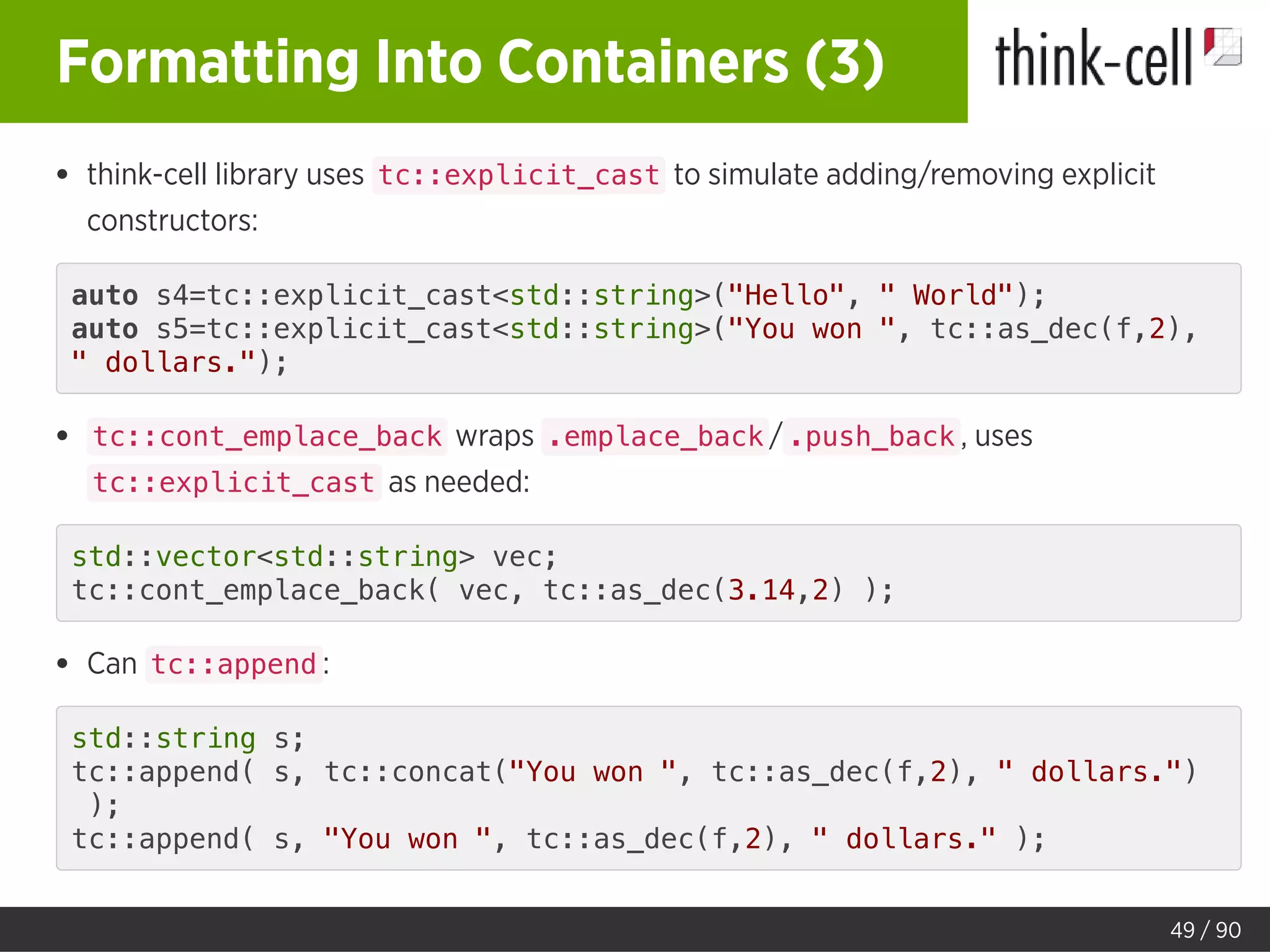 Formatting Into Containers (3)
think-cell library uses tc::explicit_cast to simulate adding/removing explicit
constructors:
auto s4=tc::explicit_cast<std::string>("Hello", " World");
auto s5=tc::explicit_cast<std::string>("You won ", tc::as_dec(f,2),
" dollars.");
tc::cont_emplace_back wraps .emplace_back / .push_back , uses
tc::explicit_cast as needed:
std::vector<std::string> vec;
tc::cont_emplace_back( vec, tc::as_dec(3.14,2) );
Can tc::append :
std::string s;
tc::append( s, tc::concat("You won ", tc::as_dec(f,2), " dollars.")
);
tc::append( s, "You won ", tc::as_dec(f,2), " dollars." );
49 / 90
 