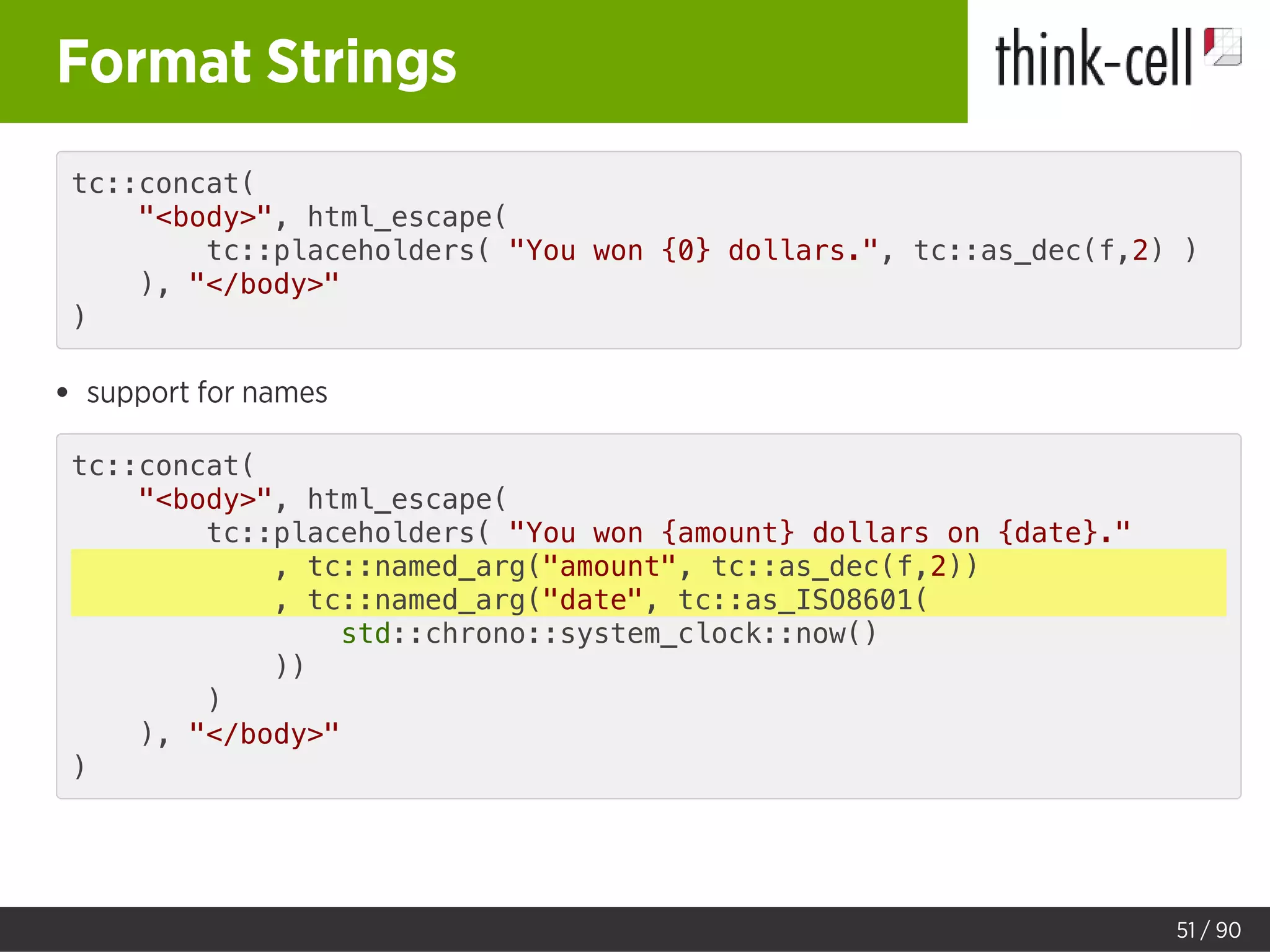Format Strings
tc::concat(
"<body>", html_escape(
tc::placeholders( "You won {0} dollars.", tc::as_dec(f,2) )
), "</body>"
)
support for names
tc::concat(
"<body>", html_escape(
tc::placeholders( "You won {amount} dollars on {date}."
, tc::named_arg("amount", tc::as_dec(f,2))
, tc::named_arg("date", tc::as_ISO8601(
std::chrono::system_clock::now()
))
)
), "</body>"
)
51 / 90
 