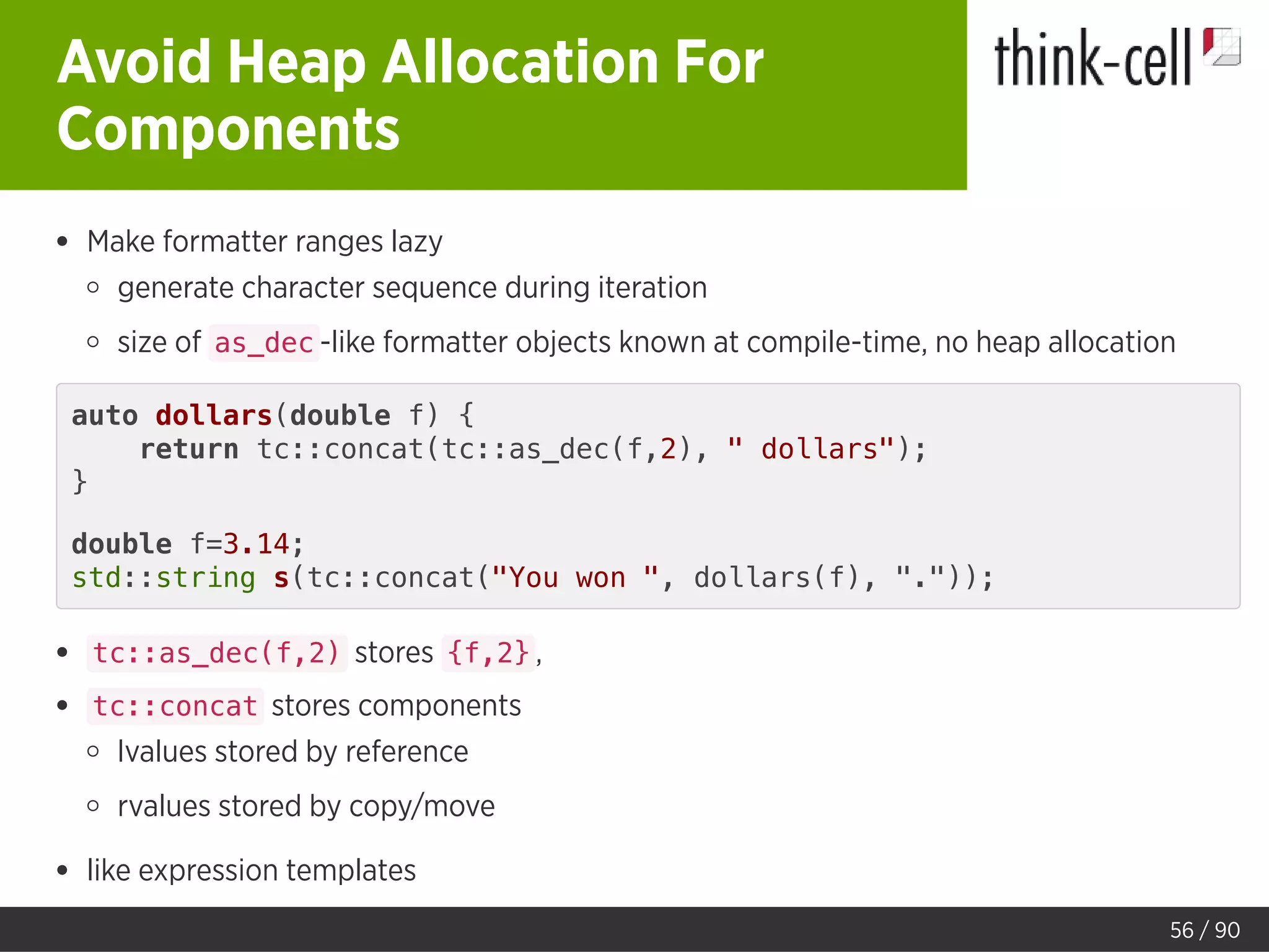 Avoid Heap Allocation For
Components
Make formatter ranges lazy
generate character sequence during iteration
size of as_dec -like formatter objects known at compile-time, no heap allocation
auto dollars(double f) {
return tc::concat(tc::as_dec(f,2), " dollars");
}
double f=3.14;
std::string s(tc::concat("You won ", dollars(f), "."));
tc::as_dec(f,2) stores {f,2} ,
tc::concat stores components
lvalues stored by reference
rvalues stored by copy/move
like expression templates
56 / 90
 