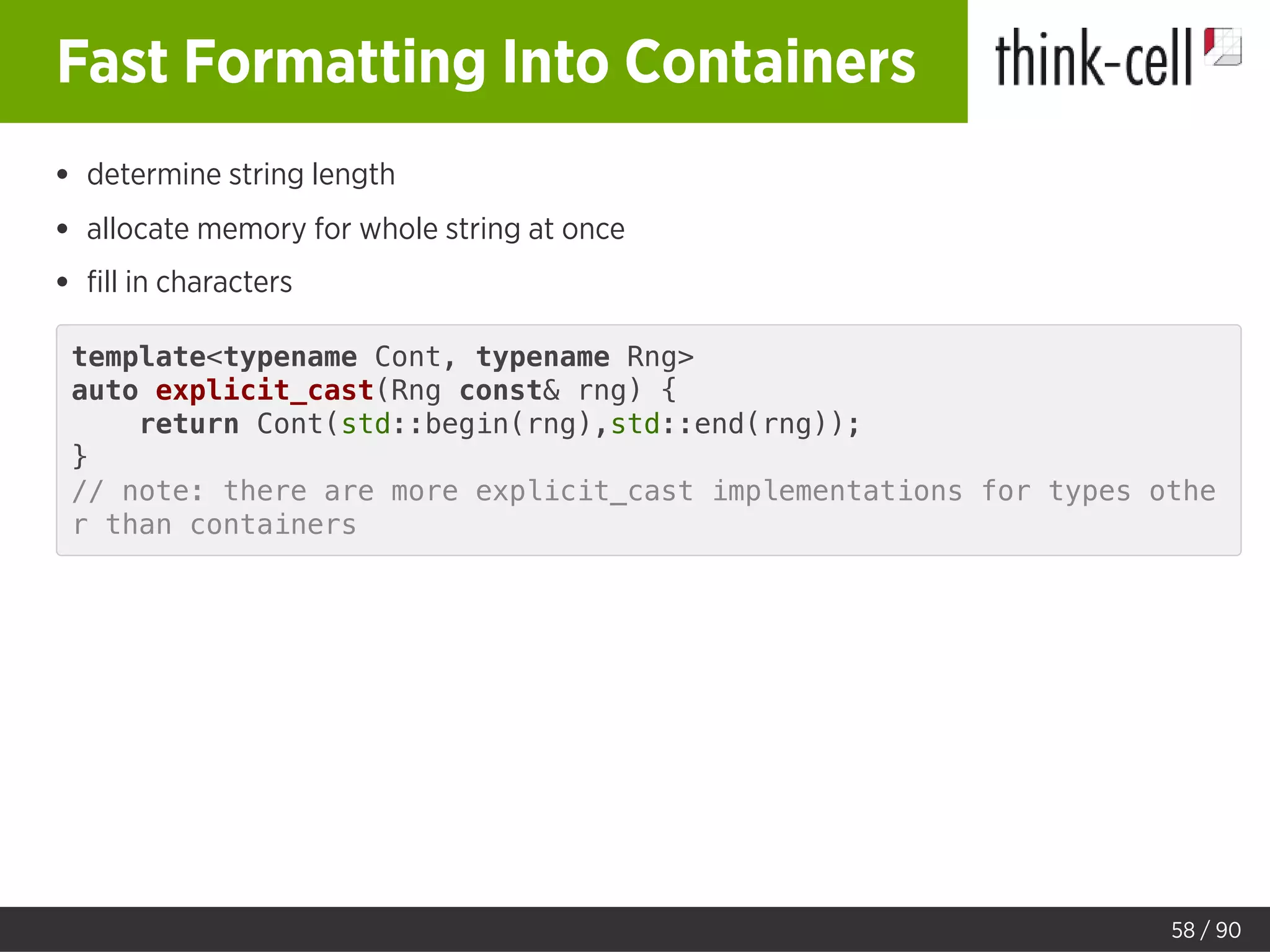 Fast Formatting Into Containers
determine string length
allocate memory for whole string at once
ﬁll in characters
template<typename Cont, typename Rng>
auto explicit_cast(Rng const& rng) {
return Cont(std::begin(rng),std::end(rng));
}
// note: there are more explicit_cast implementations for types othe
r than containers
58 / 90
 