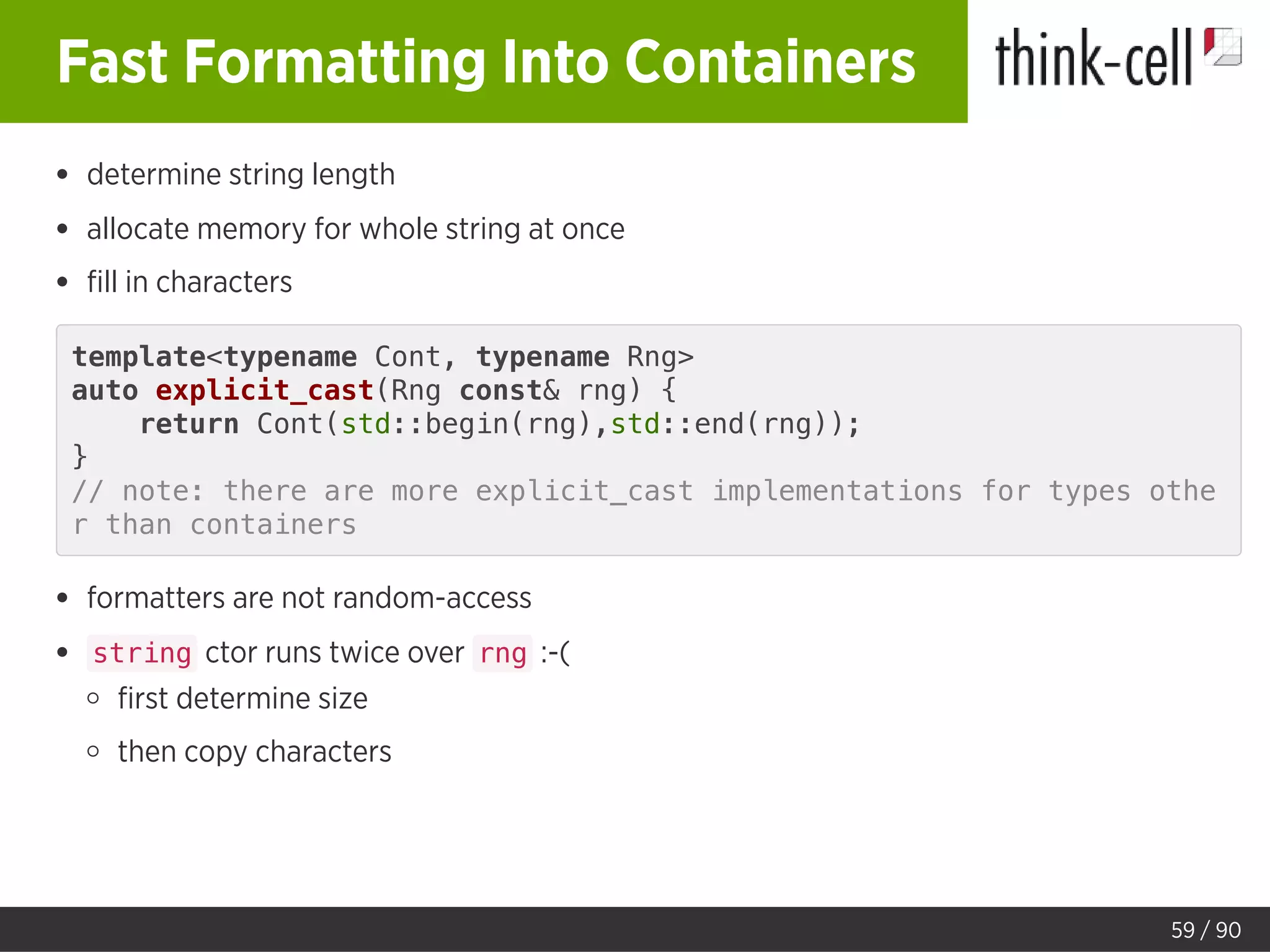 Fast Formatting Into Containers
determine string length
allocate memory for whole string at once
ﬁll in characters
template<typename Cont, typename Rng>
auto explicit_cast(Rng const& rng) {
return Cont(std::begin(rng),std::end(rng));
}
// note: there are more explicit_cast implementations for types othe
r than containers
formatters are not random-access
string ctor runs twice over rng :-(
ﬁrst determine size
then copy characters
59 / 90
 
