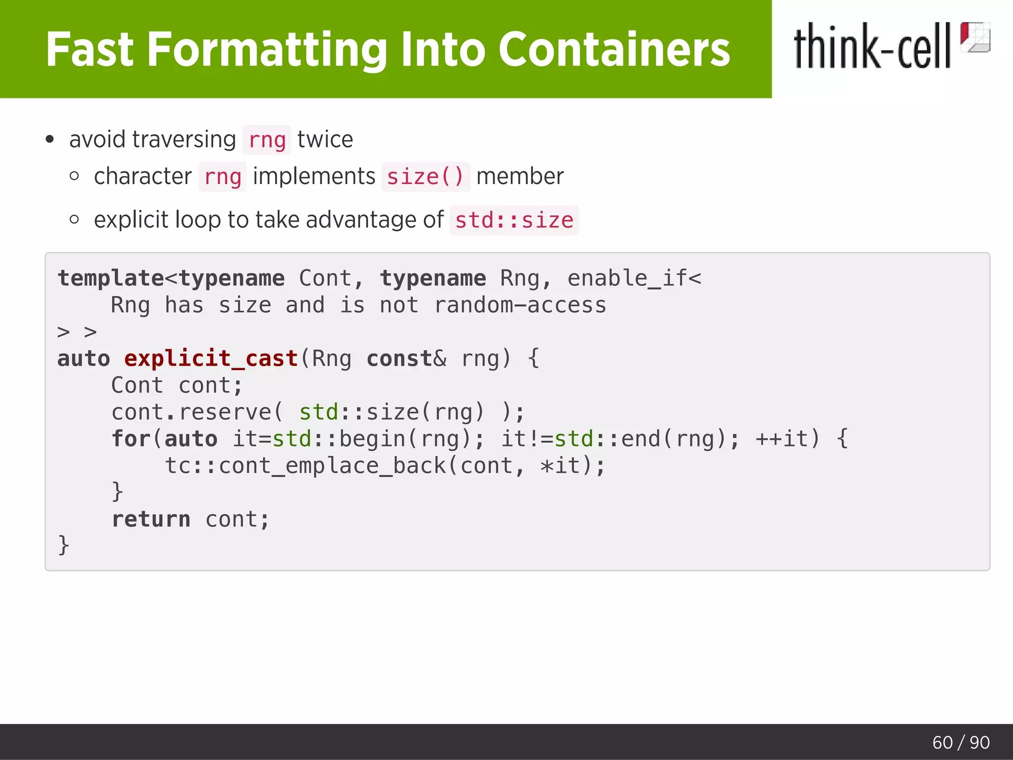 Fast Formatting Into Containers
avoid traversing rng twice
character rng implements size() member
explicit loop to take advantage of std::size
template<typename Cont, typename Rng, enable_if<
Rng has size and is not random-access
> >
auto explicit_cast(Rng const& rng) {
Cont cont;
cont.reserve( std::size(rng) );
for(auto it=std::begin(rng); it!=std::end(rng); ++it) {
tc::cont_emplace_back(cont, *it);
}
return cont;
}
60 / 90
 