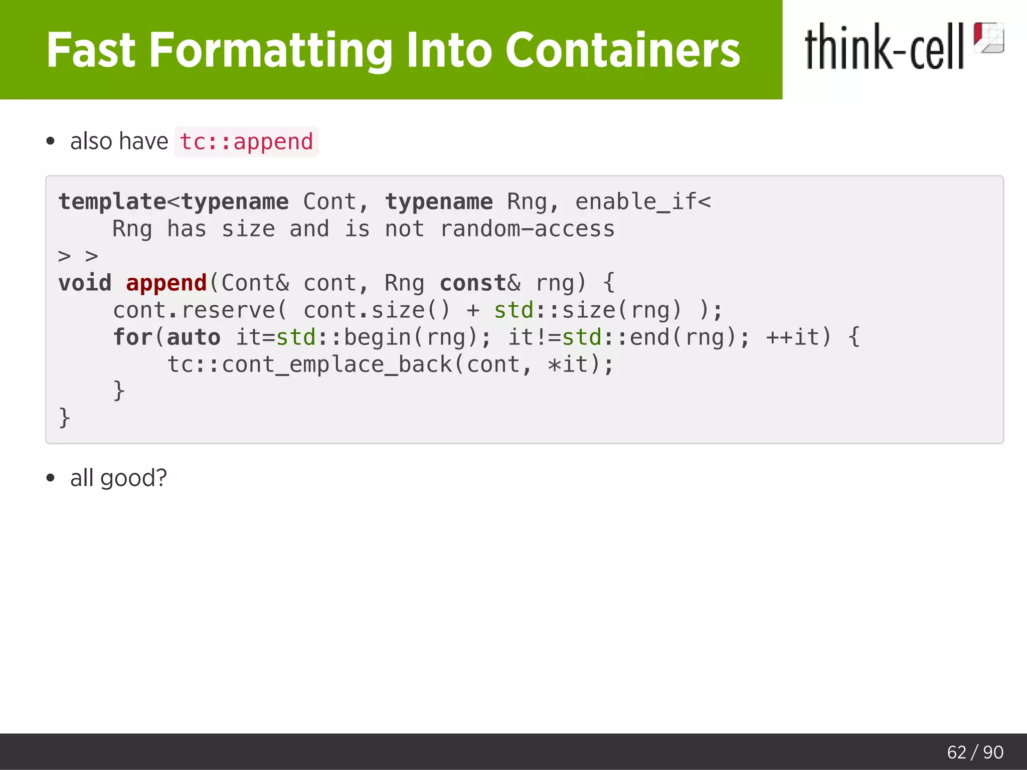 Fast Formatting Into Containers
also have tc::append
template<typename Cont, typename Rng, enable_if<
Rng has size and is not random-access
> >
void append(Cont& cont, Rng const& rng) {
cont.reserve( cont.size() + std::size(rng) );
for(auto it=std::begin(rng); it!=std::end(rng); ++it) {
tc::cont_emplace_back(cont, *it);
}
}
all good?
62 / 90
 