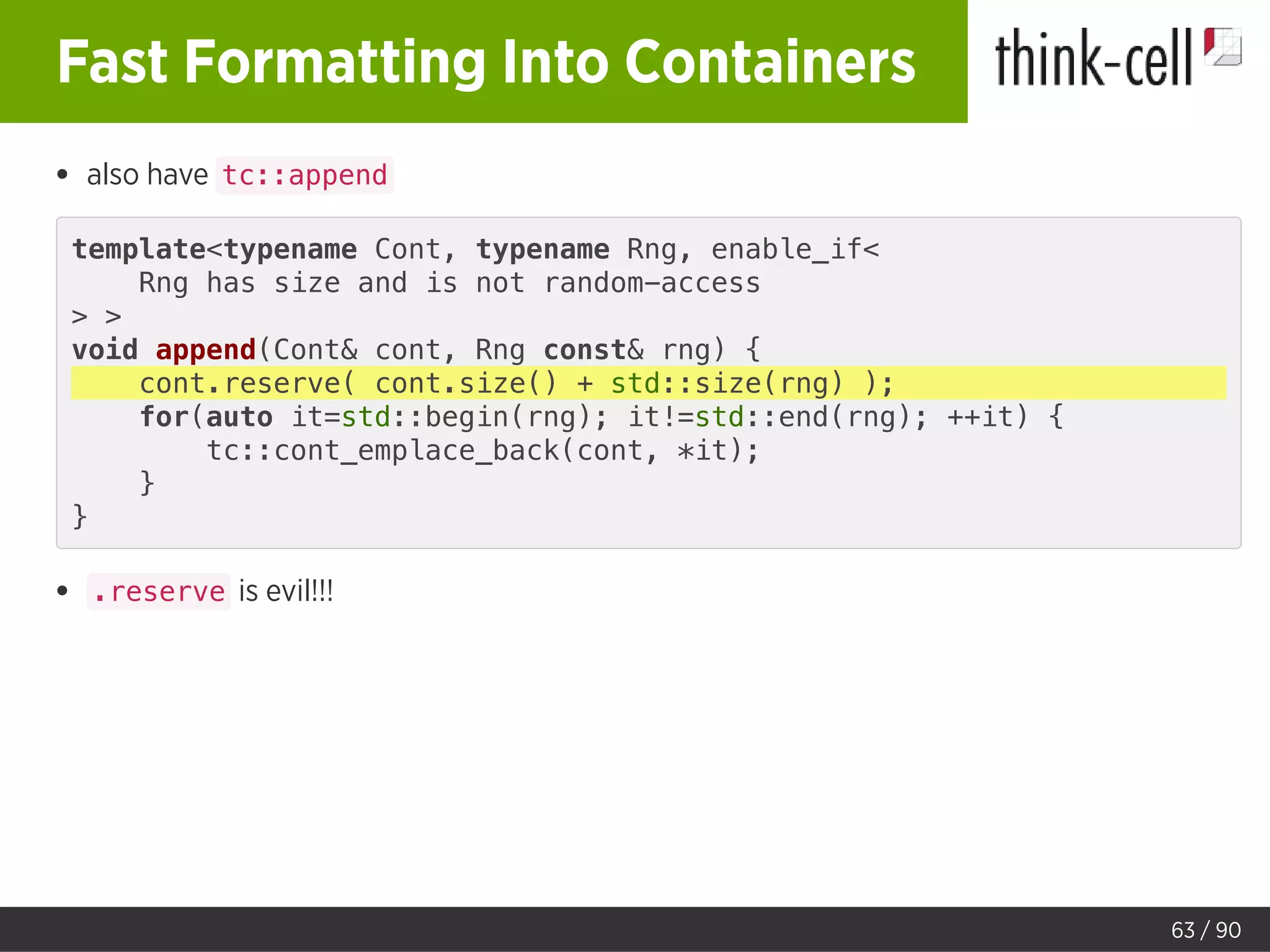 Fast Formatting Into Containers
also have tc::append
template<typename Cont, typename Rng, enable_if<
Rng has size and is not random-access
> >
void append(Cont& cont, Rng const& rng) {
cont.reserve( cont.size() + std::size(rng) );
for(auto it=std::begin(rng); it!=std::end(rng); ++it) {
tc::cont_emplace_back(cont, *it);
}
}
.reserve is evil!!!
63 / 90
 