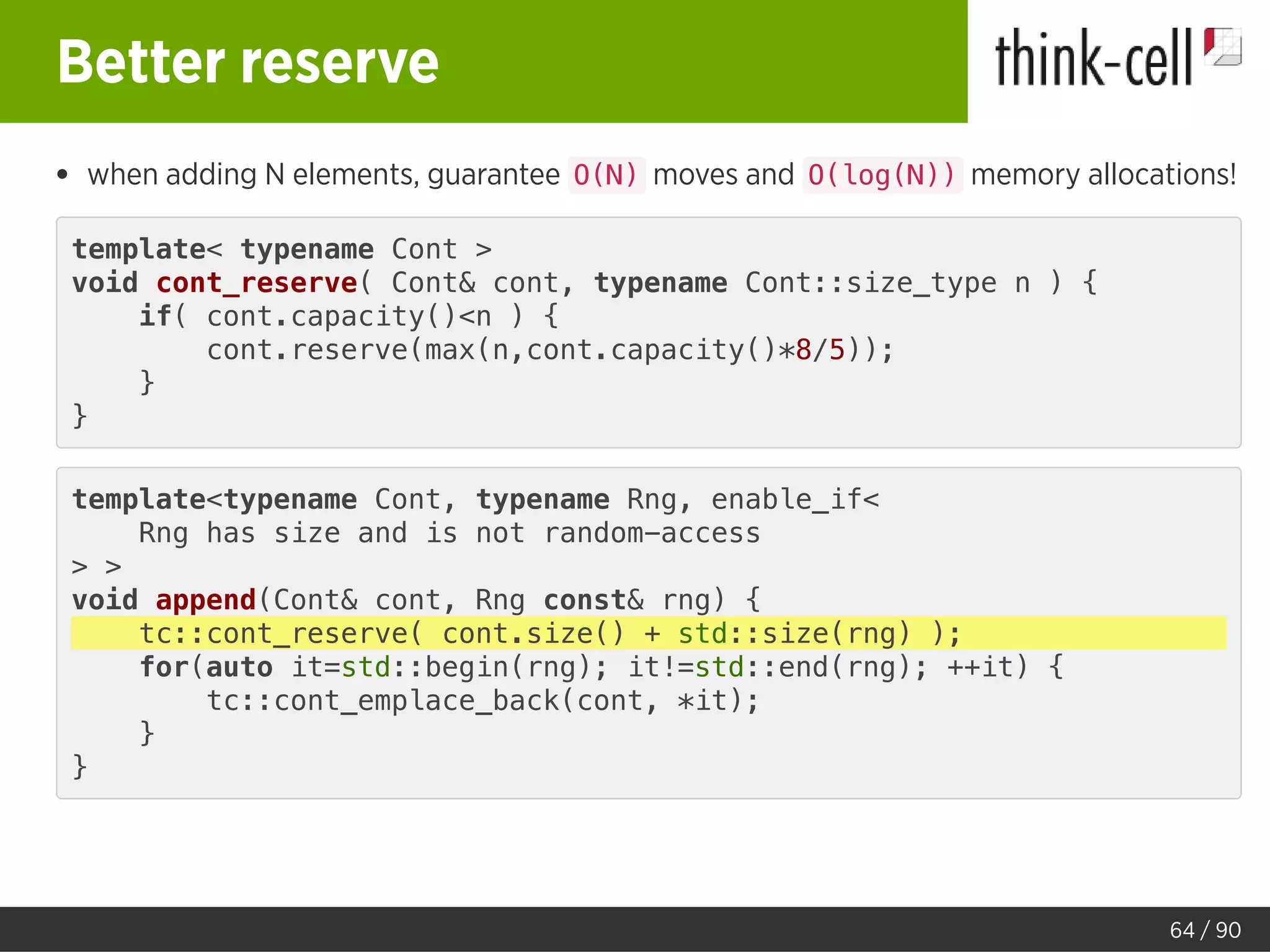 Better reserve
when adding N elements, guarantee O(N) moves and O(log(N)) memory allocations!
template< typename Cont >
void cont_reserve( Cont& cont, typename Cont::size_type n ) {
if( cont.capacity()<n ) {
cont.reserve(max(n,cont.capacity()*8/5));
}
}
template<typename Cont, typename Rng, enable_if<
Rng has size and is not random-access
> >
void append(Cont& cont, Rng const& rng) {
tc::cont_reserve( cont.size() + std::size(rng) );
for(auto it=std::begin(rng); it!=std::end(rng); ++it) {
tc::cont_emplace_back(cont, *it);
}
}
64 / 90
 