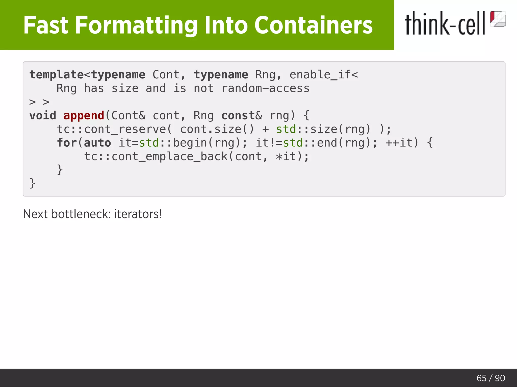 Fast Formatting Into Containers
template<typename Cont, typename Rng, enable_if<
Rng has size and is not random-access
> >
void append(Cont& cont, Rng const& rng) {
tc::cont_reserve( cont.size() + std::size(rng) );
for(auto it=std::begin(rng); it!=std::end(rng); ++it) {
tc::cont_emplace_back(cont, *it);
}
}
Next bottleneck: iterators!
65 / 90
 