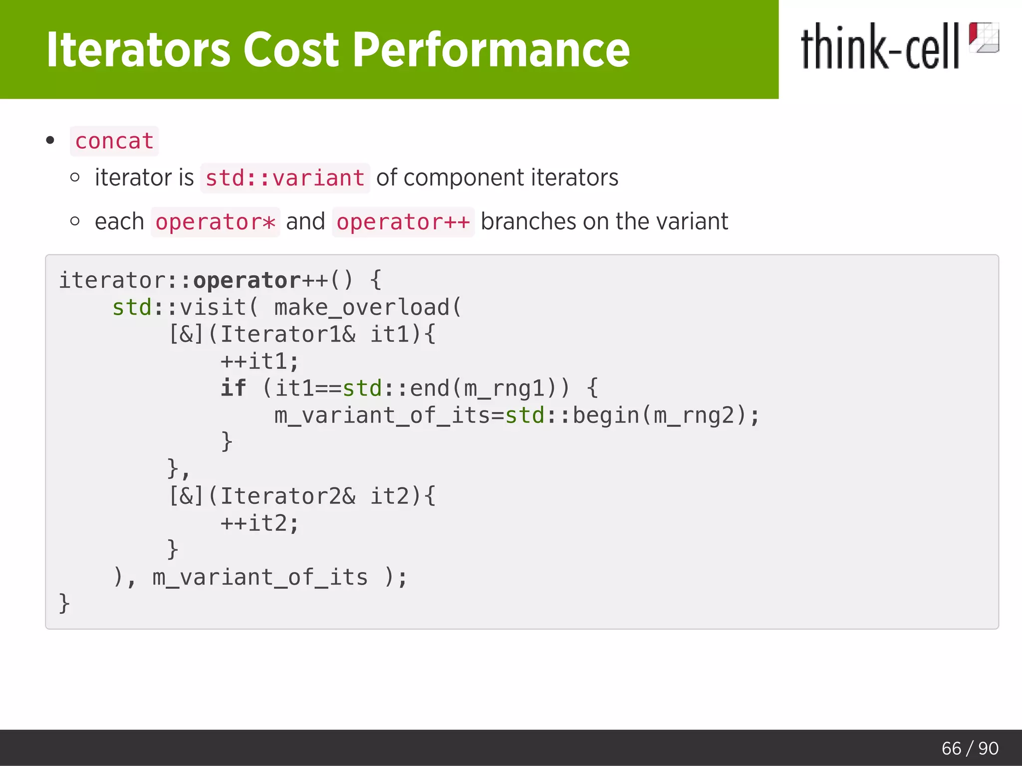 Iterators Cost Performance
concat
iterator is std::variant of component iterators
each operator* and operator++ branches on the variant
iterator::operator++() {
std::visit( make_overload(
[&](Iterator1& it1){
++it1;
if (it1==std::end(m_rng1)) {
m_variant_of_its=std::begin(m_rng2);
}
},
[&](Iterator2& it2){
++it2;
}
), m_variant_of_its );
}
66 / 90
 