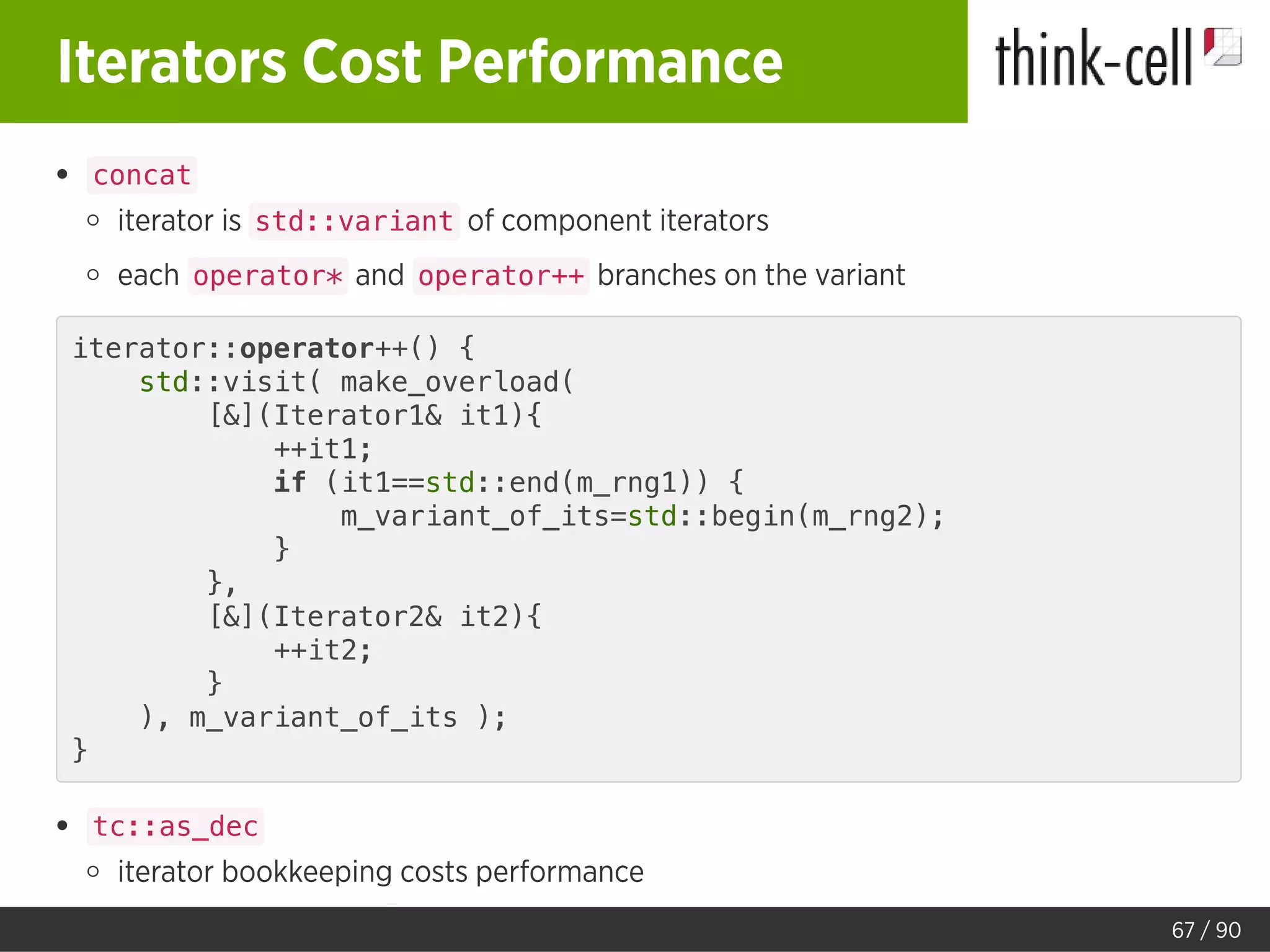 Iterators Cost Performance
concat
iterator is std::variant of component iterators
each operator* and operator++ branches on the variant
iterator::operator++() {
std::visit( make_overload(
[&](Iterator1& it1){
++it1;
if (it1==std::end(m_rng1)) {
m_variant_of_its=std::begin(m_rng2);
}
},
[&](Iterator2& it2){
++it2;
}
), m_variant_of_its );
}
tc::as_dec
iterator bookkeeping costs performance
67 / 90
 