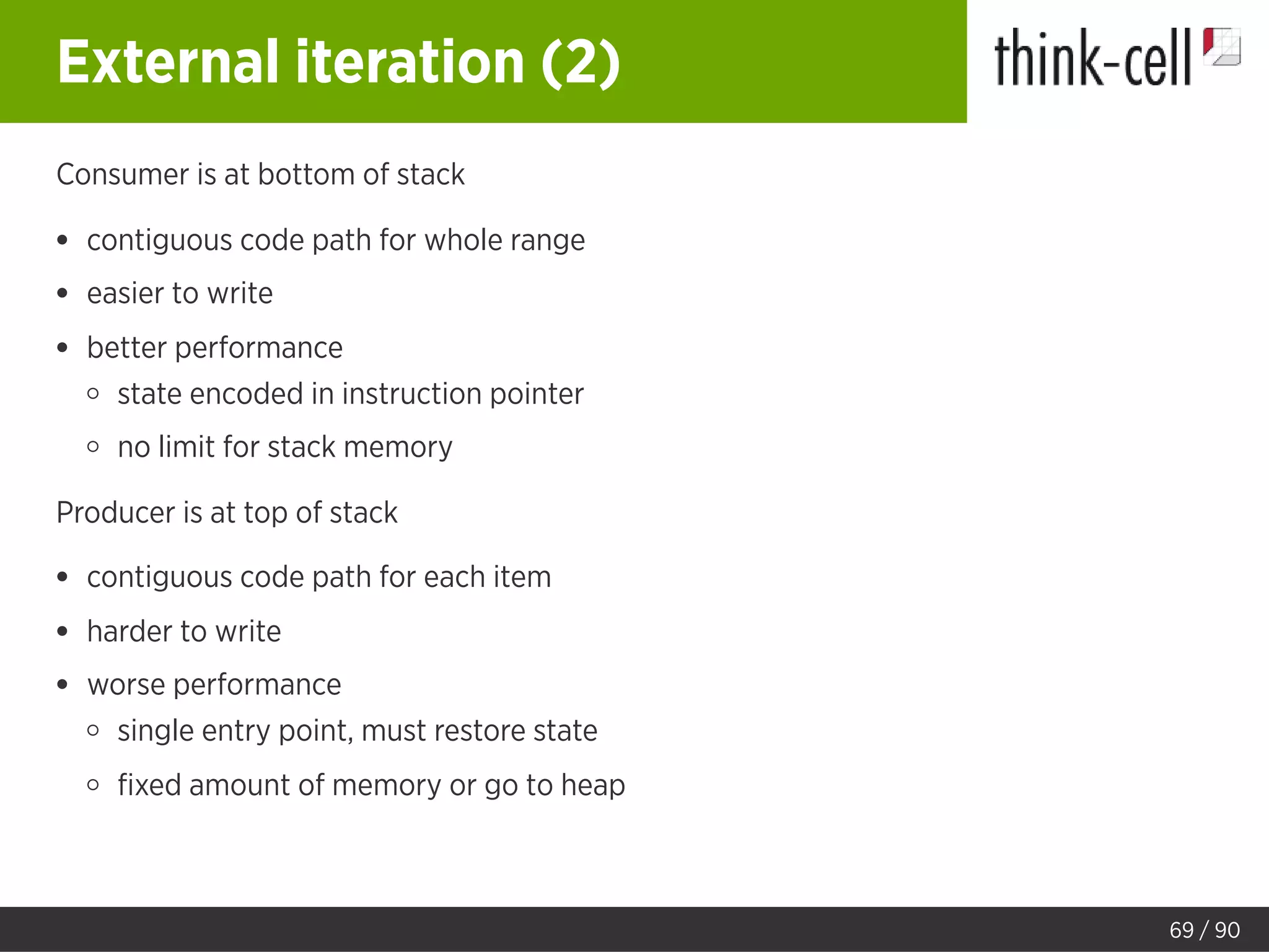 External iteration (2)
Consumer is at bottom of stack
contiguous code path for whole range
easier to write
better performance
state encoded in instruction pointer
no limit for stack memory
Producer is at top of stack
contiguous code path for each item
harder to write
worse performance
single entry point, must restore state
ﬁxed amount of memory or go to heap
69 / 90
 