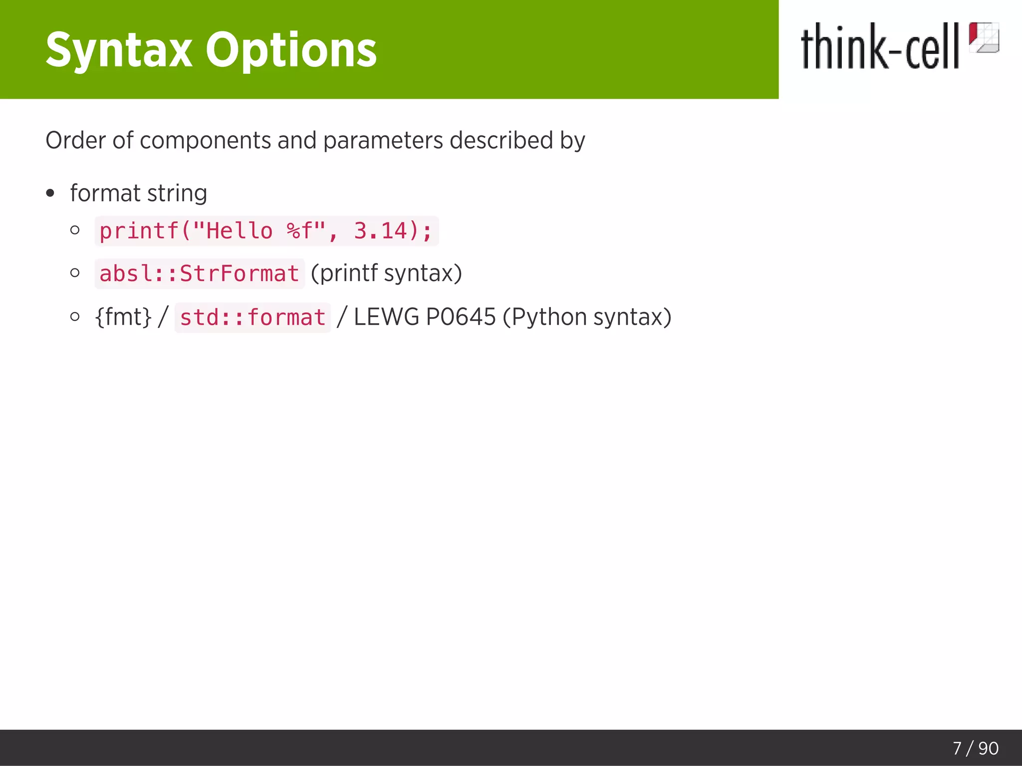 Syntax Options
Order of components and parameters described by
format string
printf("Hello %f", 3.14);
absl::StrFormat (printf syntax)
{fmt} / std::format / LEWG P0645 (Python syntax)
7 / 90
 
