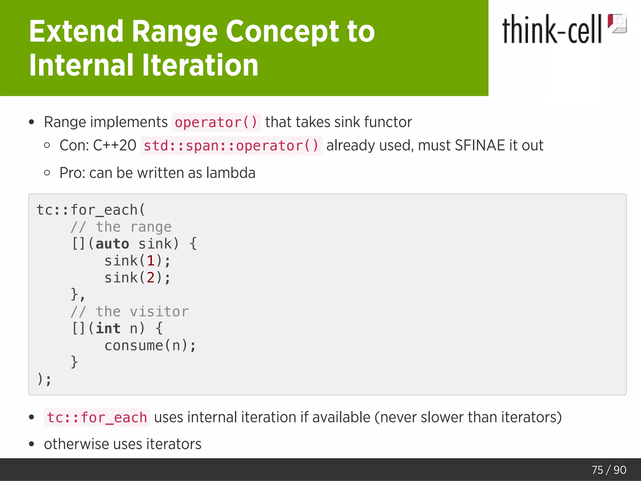 Extend Range Concept to
Internal Iteration
Range implements operator() that takes sink functor
Con: C++20 std::span::operator() already used, must SFINAE it out
Pro: can be written as lambda
tc::for_each(
// the range
[](auto sink) {
sink(1);
sink(2);
},
// the visitor
[](int n) {
consume(n);
}
);
tc::for_each uses internal iteration if available (never slower than iterators)
otherwise uses iterators
75 / 90
 