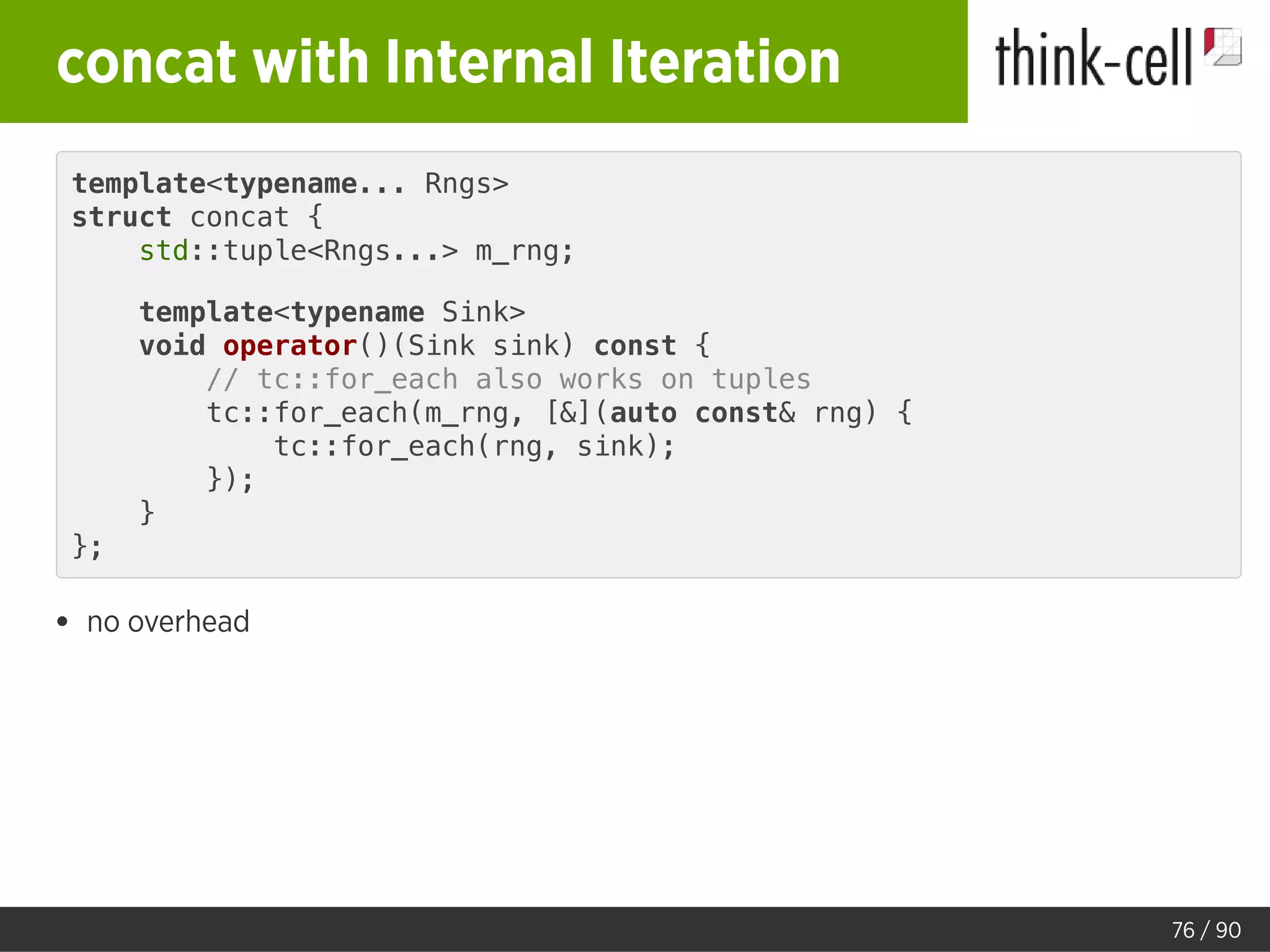 concat with Internal Iteration
template<typename... Rngs>
struct concat {
std::tuple<Rngs...> m_rng;
template<typename Sink>
void operator()(Sink sink) const {
// tc::for_each also works on tuples
tc::for_each(m_rng, [&](auto const& rng) {
tc::for_each(rng, sink);
});
}
};
no overhead
76 / 90
 