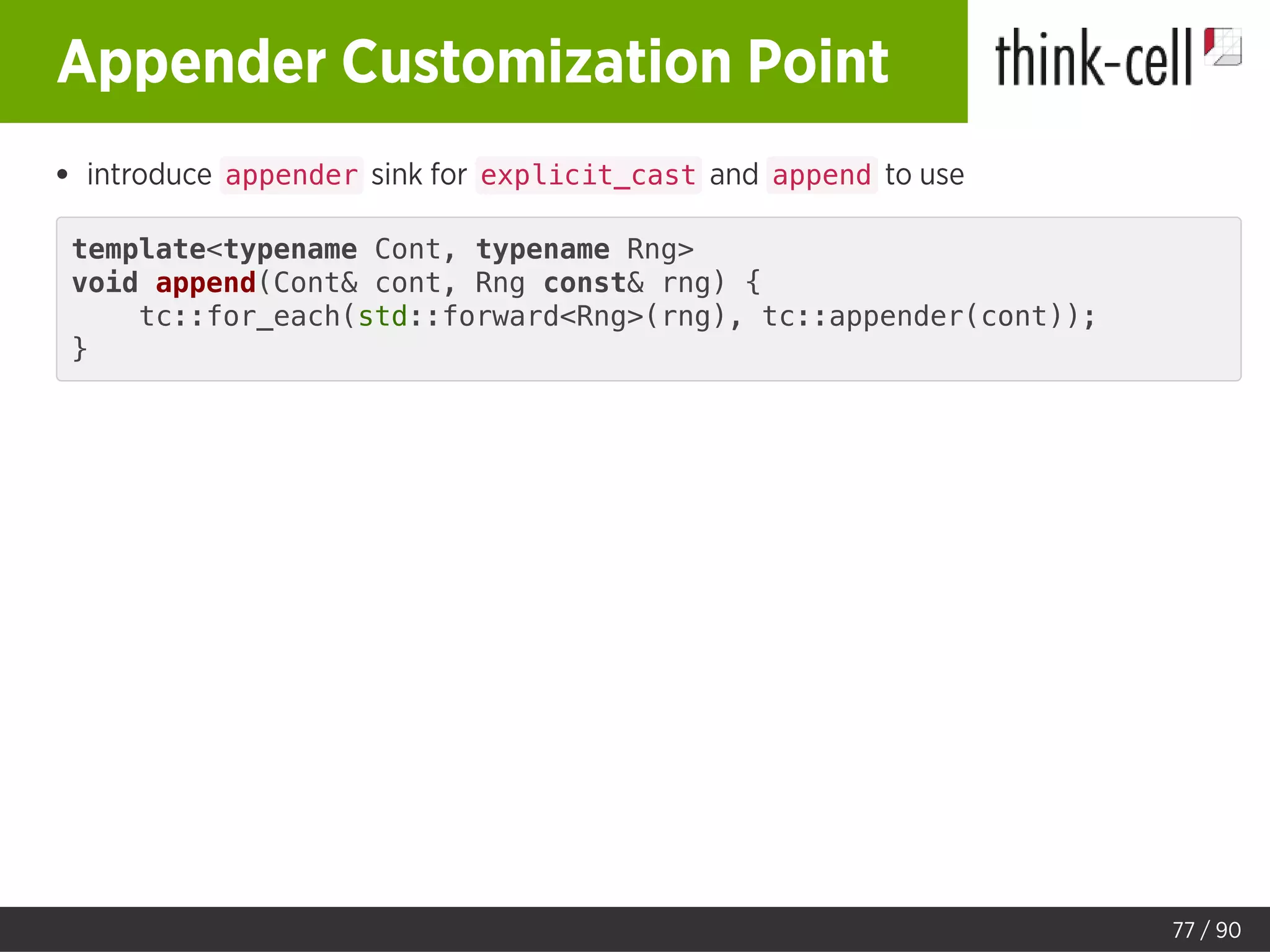 Appender Customization Point
introduce appender sink for explicit_cast and append to use
template<typename Cont, typename Rng>
void append(Cont& cont, Rng const& rng) {
tc::for_each(std::forward<Rng>(rng), tc::appender(cont));
}
77 / 90
 