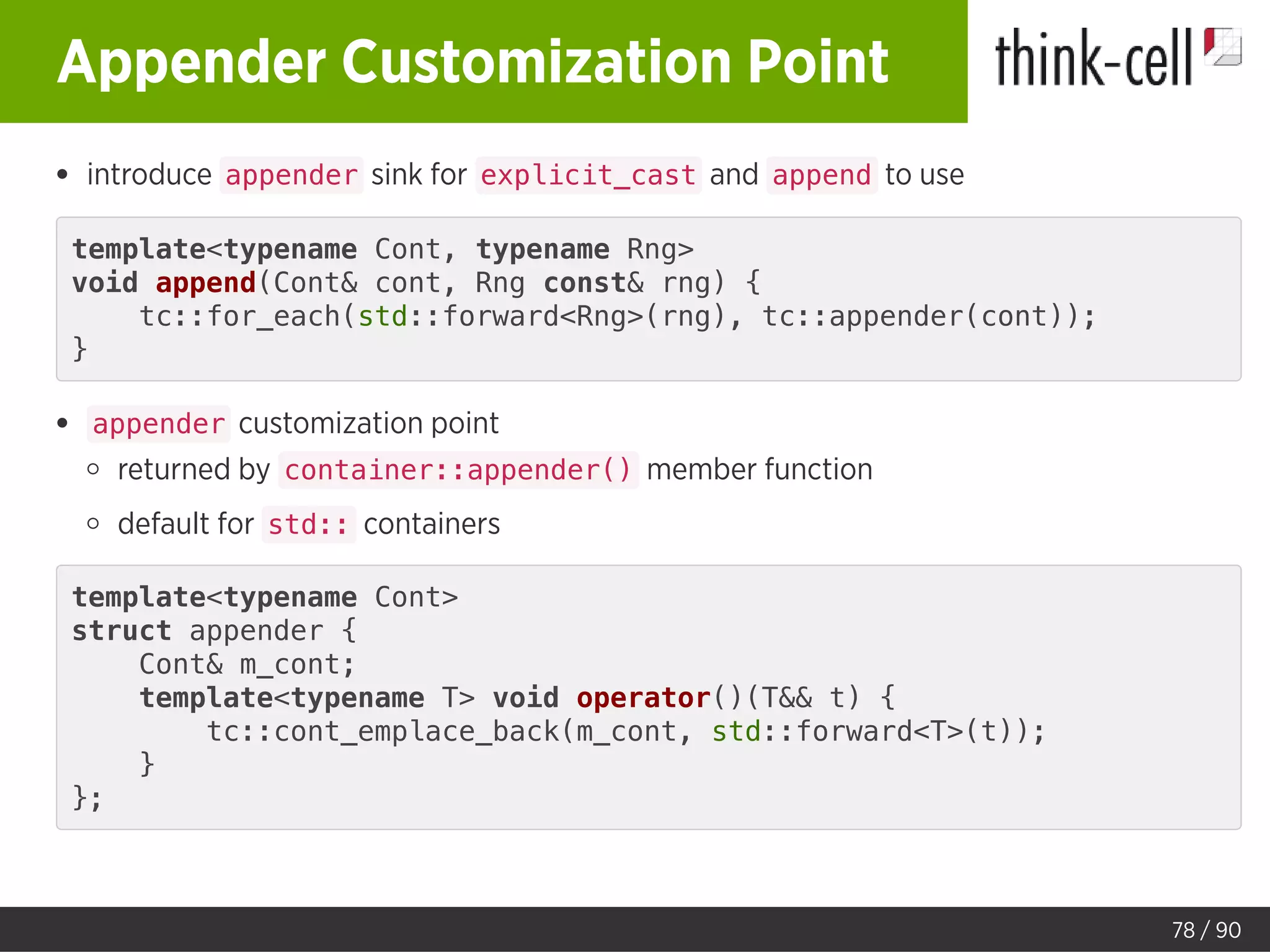 Appender Customization Point
introduce appender sink for explicit_cast and append to use
template<typename Cont, typename Rng>
void append(Cont& cont, Rng const& rng) {
tc::for_each(std::forward<Rng>(rng), tc::appender(cont));
}
appender customization point
returned by container::appender() member function
default for std:: containers
template<typename Cont>
struct appender {
Cont& m_cont;
template<typename T> void operator()(T&& t) {
tc::cont_emplace_back(m_cont, std::forward<T>(t));
}
};
78 / 90
 