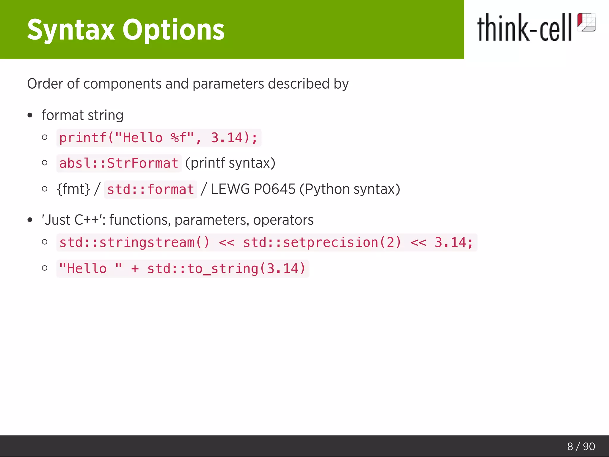 Syntax Options
Order of components and parameters described by
format string
printf("Hello %f", 3.14);
absl::StrFormat (printf syntax)
{fmt} / std::format / LEWG P0645 (Python syntax)
'Just C++': functions, parameters, operators
std::stringstream() << std::setprecision(2) << 3.14;
"Hello " + std::to_string(3.14)
8 / 90
 