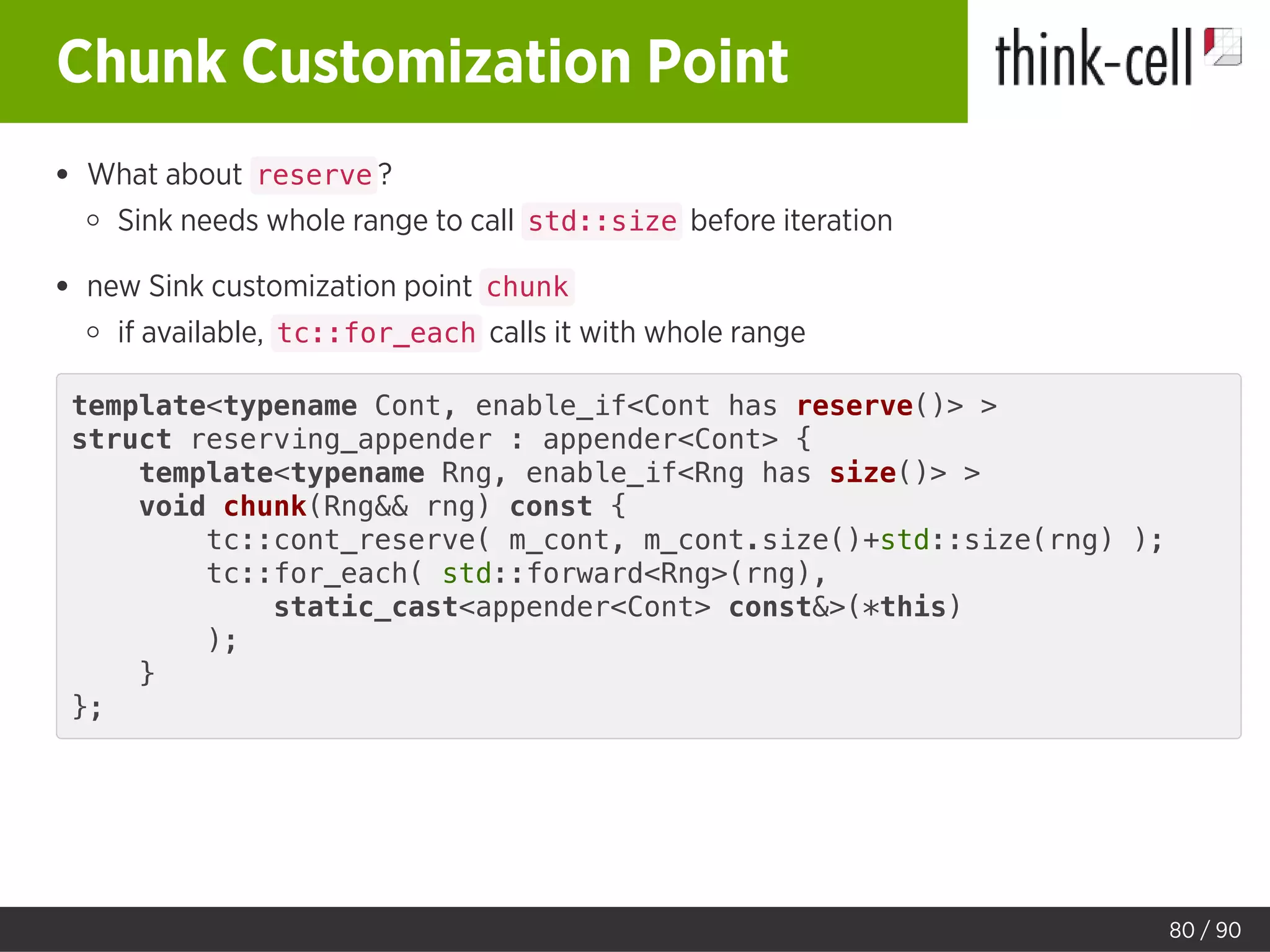 Chunk Customization Point
What about reserve ?
Sink needs whole range to call std::size before iteration
new Sink customization point chunk
if available, tc::for_each calls it with whole range
template<typename Cont, enable_if<Cont has reserve()> >
struct reserving_appender : appender<Cont> {
template<typename Rng, enable_if<Rng has size()> >
void chunk(Rng&& rng) const {
tc::cont_reserve( m_cont, m_cont.size()+std::size(rng) );
tc::for_each( std::forward<Rng>(rng),
static_cast<appender<Cont> const&>(*this)
);
}
};
80 / 90
 