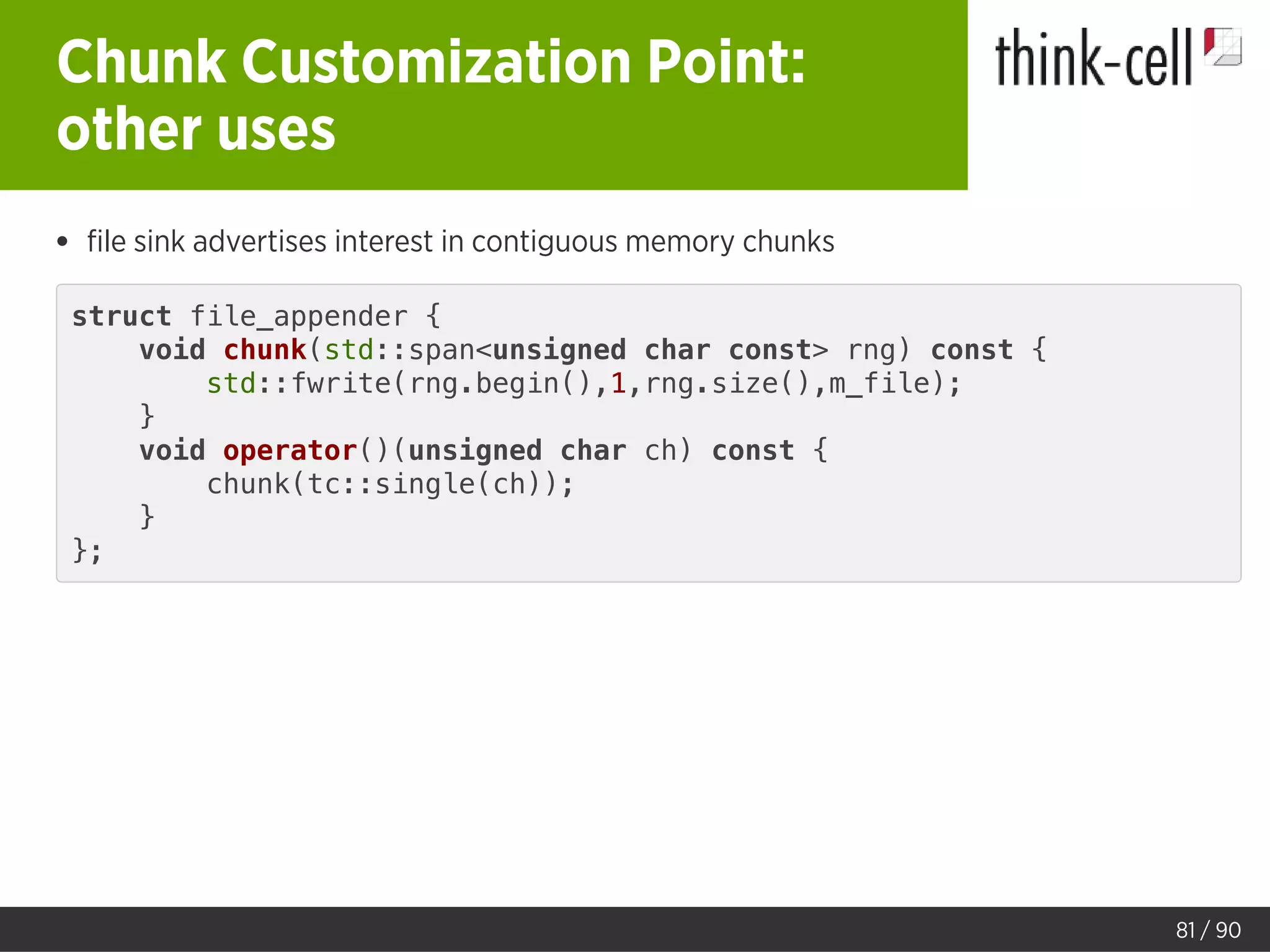 Chunk Customization Point:
other uses
ﬁle sink advertises interest in contiguous memory chunks
struct file_appender {
void chunk(std::span<unsigned char const> rng) const {
std::fwrite(rng.begin(),1,rng.size(),m_file);
}
void operator()(unsigned char ch) const {
chunk(tc::single(ch));
}
};
81 / 90
 
