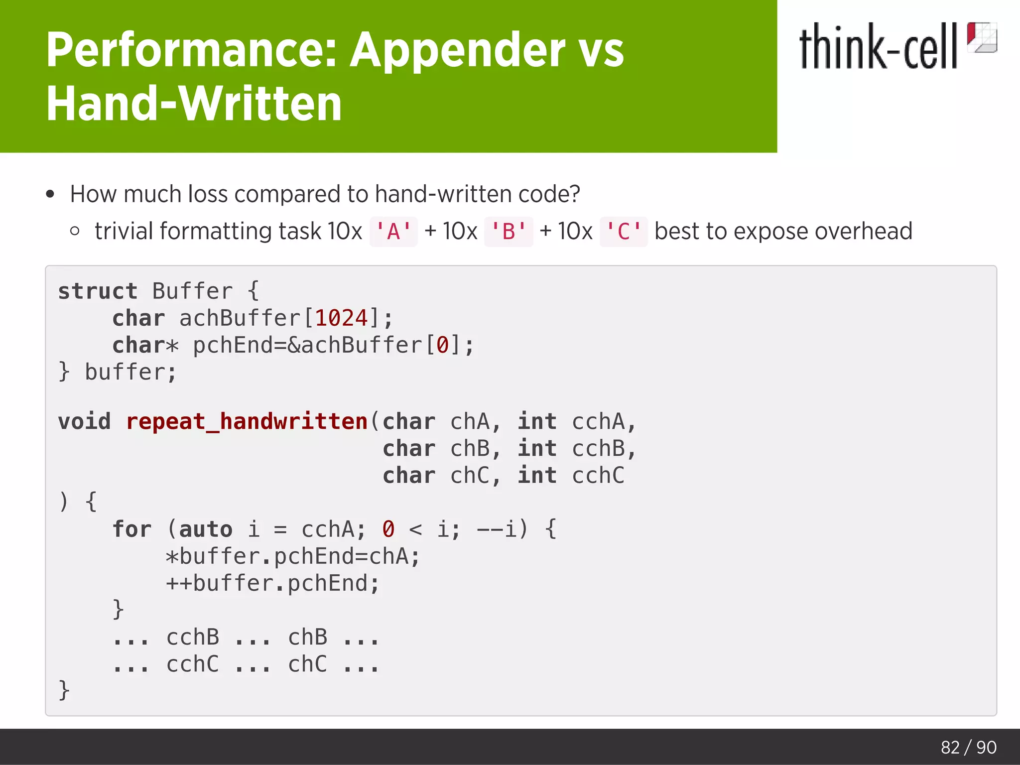 Performance: Appender vs
Hand-Written
How much loss compared to hand-written code?
trivial formatting task 10x 'A' + 10x 'B' + 10x 'C' best to expose overhead
struct Buffer {
char achBuffer[1024];
char* pchEnd=&achBuffer[0];
} buffer;
void repeat_handwritten(char chA, int cchA,
char chB, int cchB,
char chC, int cchC
) {
for (auto i = cchA; 0 < i; --i) {
*buffer.pchEnd=chA;
++buffer.pchEnd;
}
... cchB ... chB ...
... cchC ... chC ...
}
82 / 90
 
