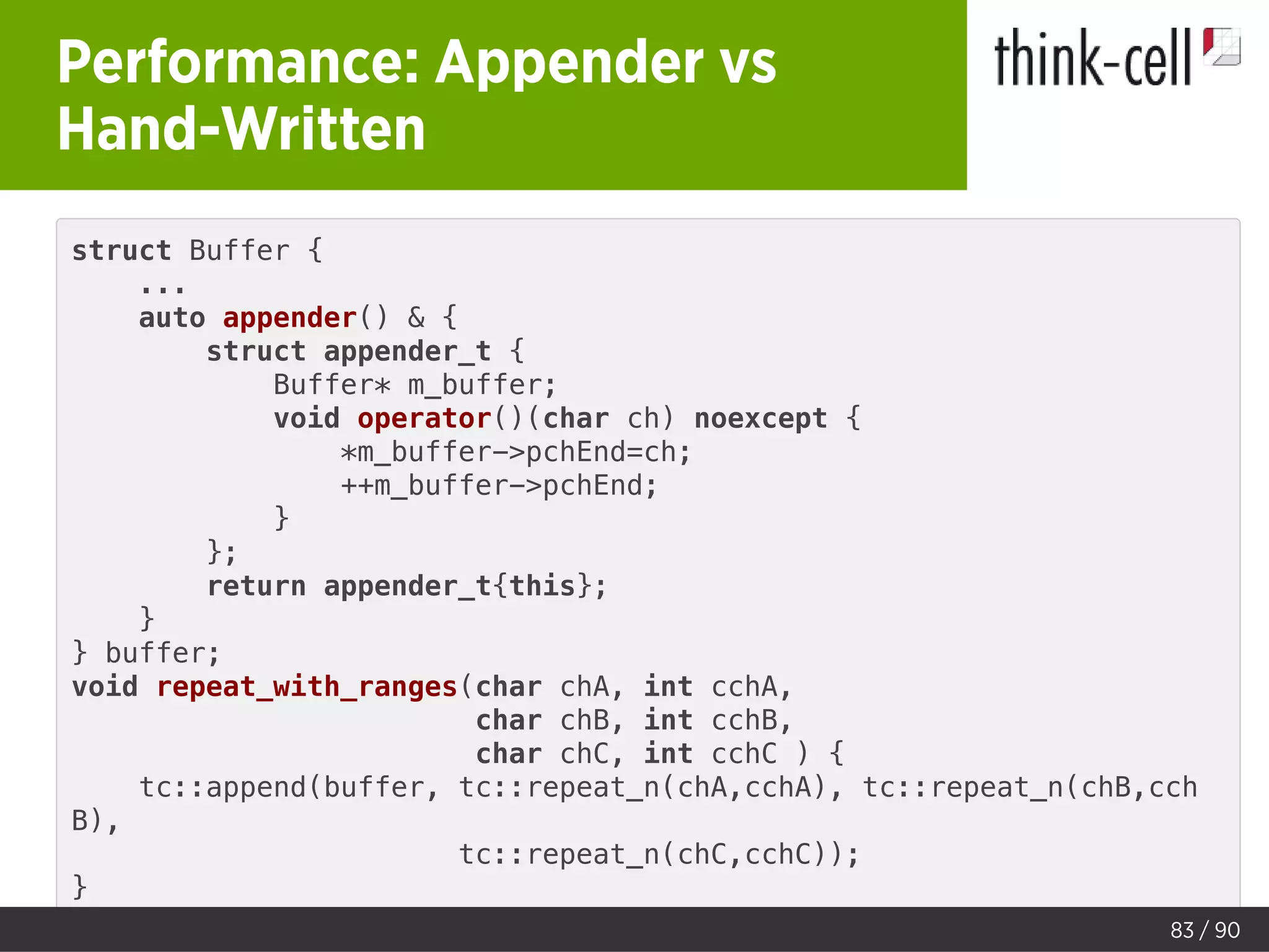Performance: Appender vs
Hand-Written
struct Buffer {
...
auto appender() & {
struct appender_t {
Buffer* m_buffer;
void operator()(char ch) noexcept {
*m_buffer->pchEnd=ch;
++m_buffer->pchEnd;
}
};
return appender_t{this};
}
} buffer;
void repeat_with_ranges(char chA, int cchA,
char chB, int cchB,
char chC, int cchC ) {
tc::append(buffer, tc::repeat_n(chA,cchA), tc::repeat_n(chB,cch
B),
tc::repeat_n(chC,cchC));
}
83 / 90
 