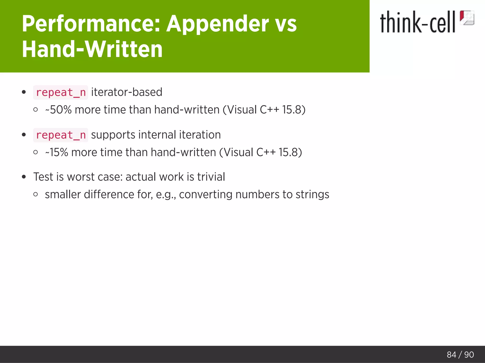 Performance: Appender vs
Hand-Written
repeat_n iterator-based
~50% more time than hand-written (Visual C++ 15.8)
repeat_n supports internal iteration
~15% more time than hand-written (Visual C++ 15.8)
Test is worst case: actual work is trivial
smaller diﬀerence for, e.g., converting numbers to strings
84 / 90
 