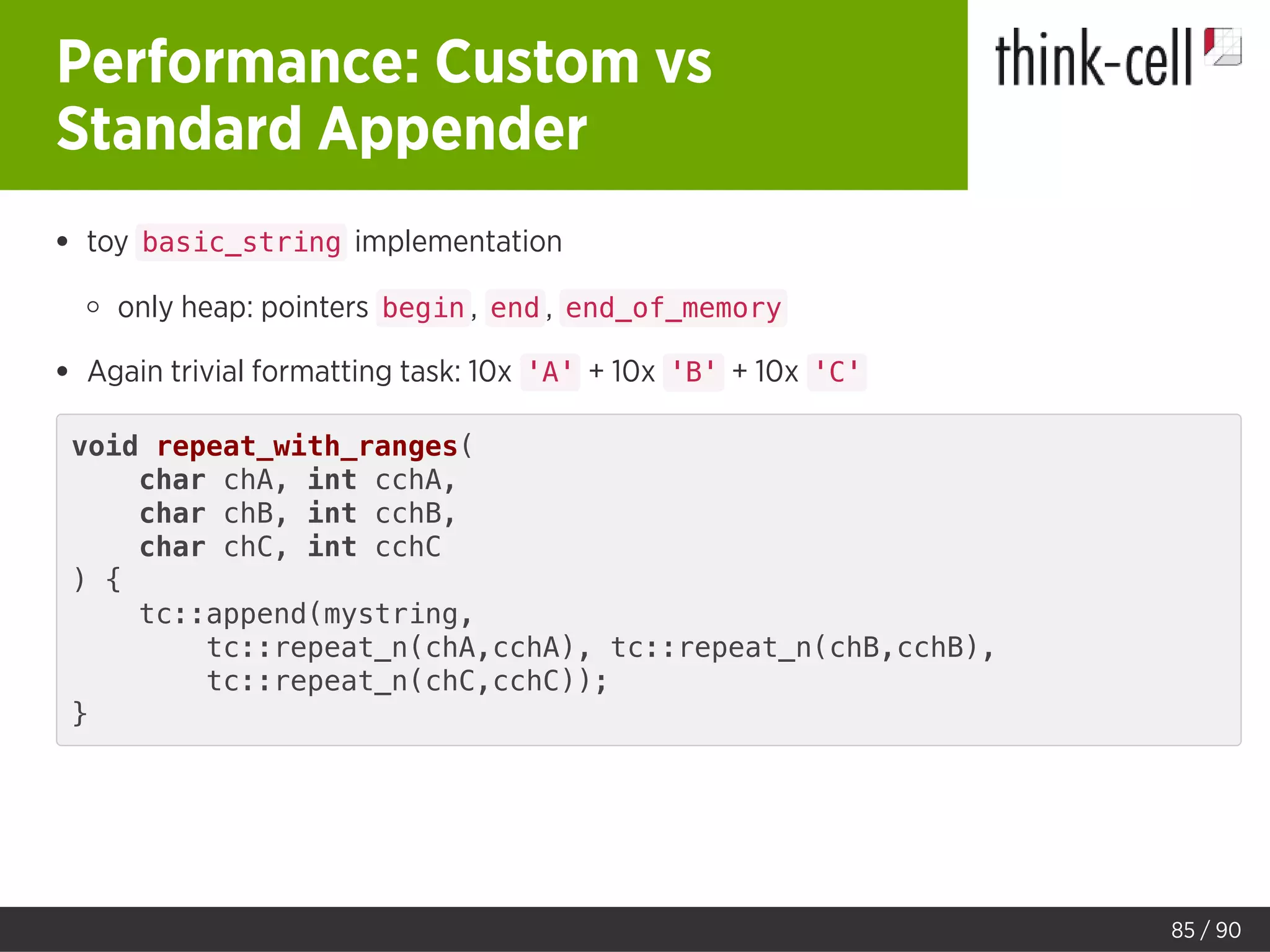 Performance: Custom vs
Standard Appender
toy basic_string implementation
only heap: pointers begin , end , end_of_memory
Again trivial formatting task: 10x 'A' + 10x 'B' + 10x 'C'
void repeat_with_ranges(
char chA, int cchA,
char chB, int cchB,
char chC, int cchC
) {
tc::append(mystring,
tc::repeat_n(chA,cchA), tc::repeat_n(chB,cchB),
tc::repeat_n(chC,cchC));
}
85 / 90
 